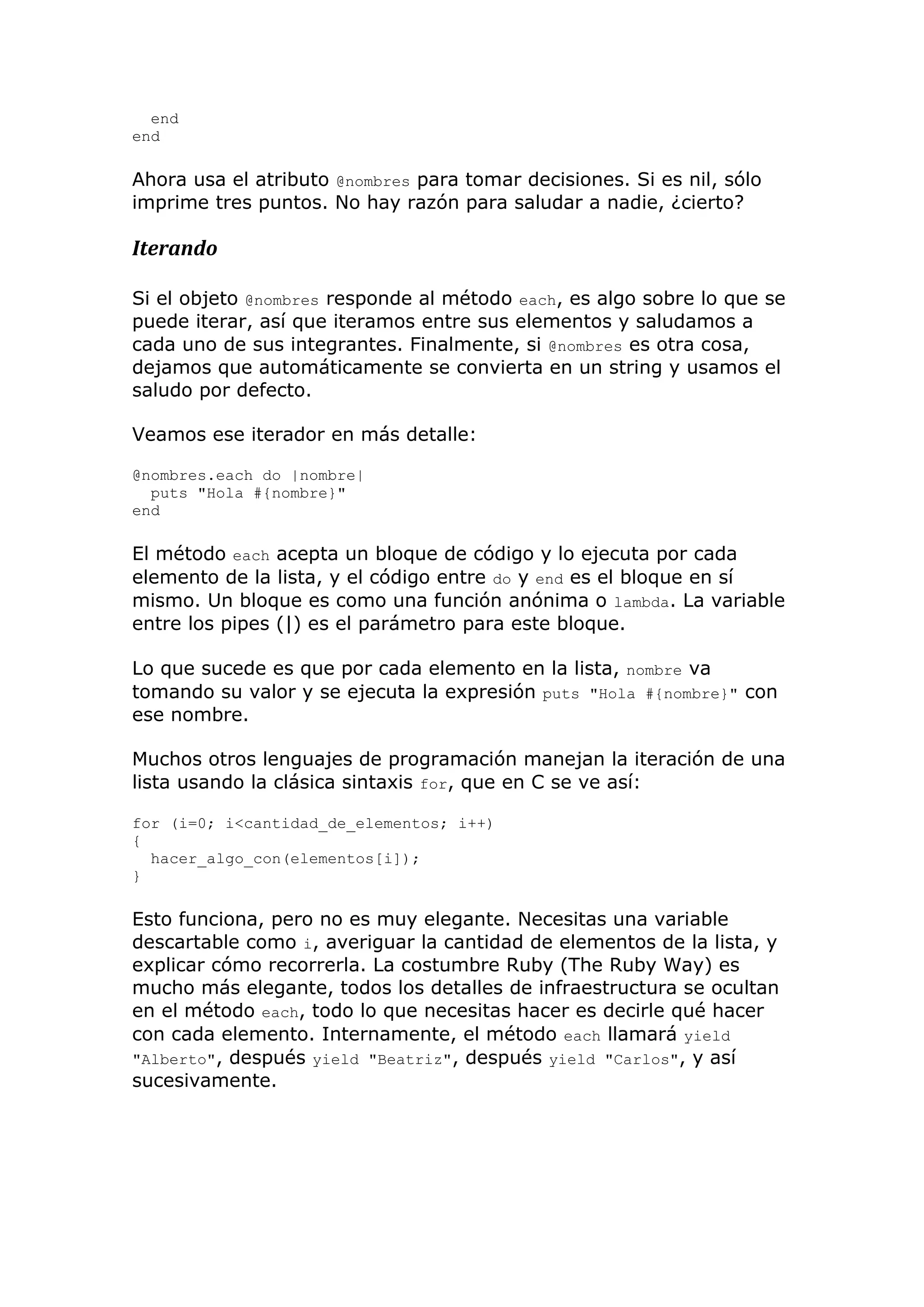 end
end

Ahora usa el atributo @nombres para tomar decisiones. Si es nil, sólo
imprime tres puntos. No hay razón para saludar a nadie, ¿cierto?

Iterando

Si el objeto @nombres responde al método each, es algo sobre lo que se
puede iterar, así que iteramos entre sus elementos y saludamos a
cada uno de sus integrantes. Finalmente, si @nombres es otra cosa,
dejamos que automáticamente se convierta en un string y usamos el
saludo por defecto.

Veamos ese iterador en más detalle:

@nombres.each do |nombre|
  puts "Hola #{nombre}"
end

El método each acepta un bloque de código y lo ejecuta por cada
elemento de la lista, y el código entre do y end es el bloque en sí
mismo. Un bloque es como una función anónima o lambda. La variable
entre los pipes (|) es el parámetro para este bloque.

Lo que sucede es que por cada elemento en la lista, nombre va
tomando su valor y se ejecuta la expresión puts "Hola #{nombre}" con
ese nombre.

Muchos otros lenguajes de programación manejan la iteración de una
lista usando la clásica sintaxis for, que en C se ve así:

for (i=0; i<cantidad_de_elementos; i++)
{
  hacer_algo_con(elementos[i]);
}

Esto funciona, pero no es muy elegante. Necesitas una variable
descartable como i, averiguar la cantidad de elementos de la lista, y
explicar cómo recorrerla. La costumbre Ruby (The Ruby Way) es
mucho más elegante, todos los detalles de infraestructura se ocultan
en el método each, todo lo que necesitas hacer es decirle qué hacer
con cada elemento. Internamente, el método each llamará yield
"Alberto", después yield "Beatriz", después yield "Carlos", y así
sucesivamente.
 