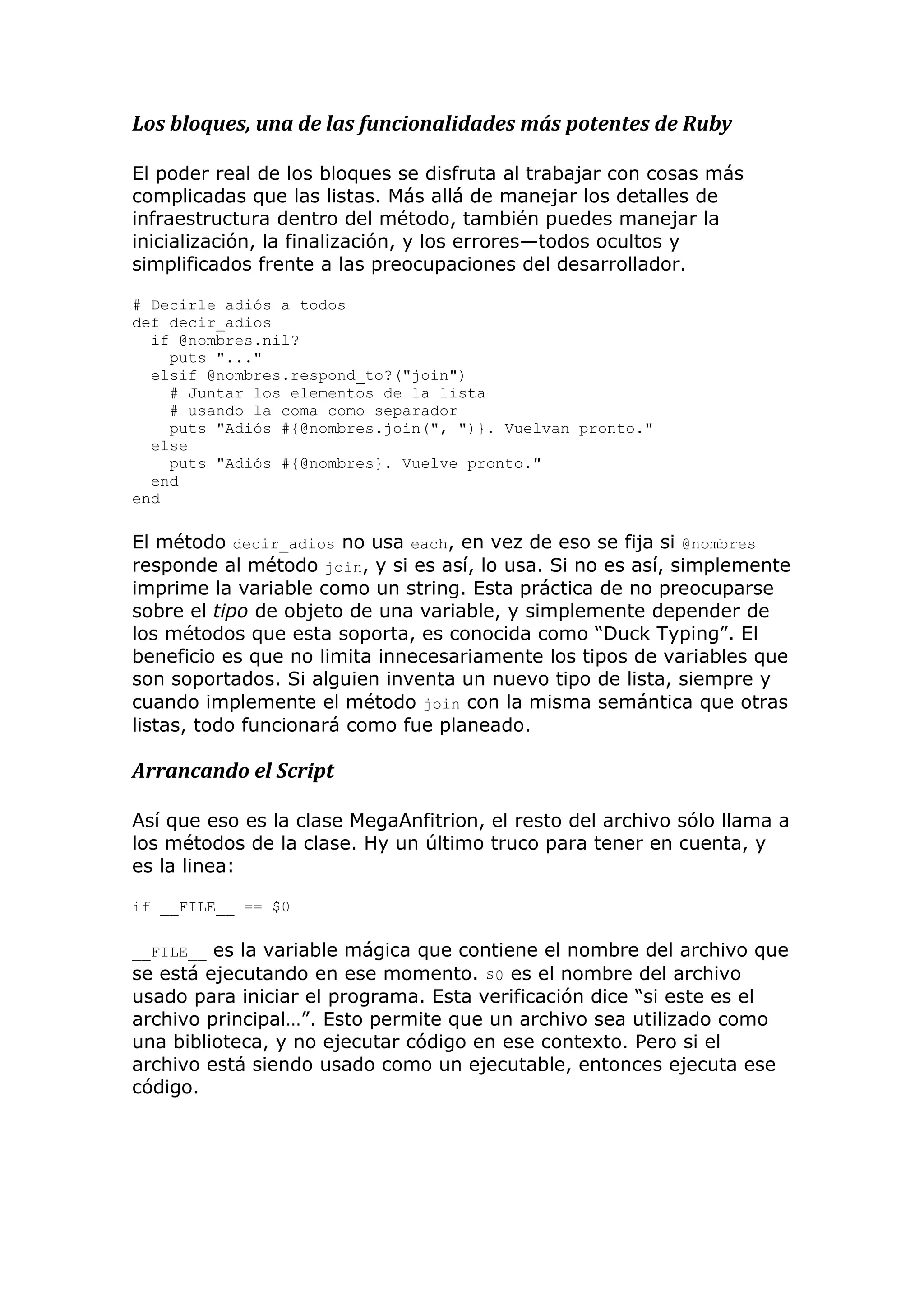 Los bloques, una de las funcionalidades más potentes de Ruby

El poder real de los bloques se disfruta al trabajar con cosas más
complicadas que las listas. Más allá de manejar los detalles de
infraestructura dentro del método, también puedes manejar la
inicialización, la finalización, y los errores—todos ocultos y
simplificados frente a las preocupaciones del desarrollador.

# Decirle adiós a todos
def decir_adios
  if @nombres.nil?
    puts "..."
  elsif @nombres.respond_to?("join")
    # Juntar los elementos de la lista
    # usando la coma como separador
    puts "Adiós #{@nombres.join(", ")}. Vuelvan pronto."
  else
    puts "Adiós #{@nombres}. Vuelve pronto."
  end
end

El método decir_adios no usa each, en vez de eso se fija si @nombres
responde al método join, y si es así, lo usa. Si no es así, simplemente
imprime la variable como un string. Esta práctica de no preocuparse
sobre el tipo de objeto de una variable, y simplemente depender de
los métodos que esta soporta, es conocida como ―Duck Typing‖. El
beneficio es que no limita innecesariamente los tipos de variables que
son soportados. Si alguien inventa un nuevo tipo de lista, siempre y
cuando implemente el método join con la misma semántica que otras
listas, todo funcionará como fue planeado.

Arrancando el Script

Así que eso es la clase MegaAnfitrion, el resto del archivo sólo llama a
los métodos de la clase. Hy un último truco para tener en cuenta, y
es la linea:

if __FILE__ == $0

__FILE__ es la variable mágica que contiene el nombre del archivo que
se está ejecutando en ese momento. $0 es el nombre del archivo
usado para iniciar el programa. Esta verificación dice ―si este es el
archivo principal…‖. Esto permite que un archivo sea utilizado como
una biblioteca, y no ejecutar código en ese contexto. Pero si el
archivo está siendo usado como un ejecutable, entonces ejecuta ese
código.
 