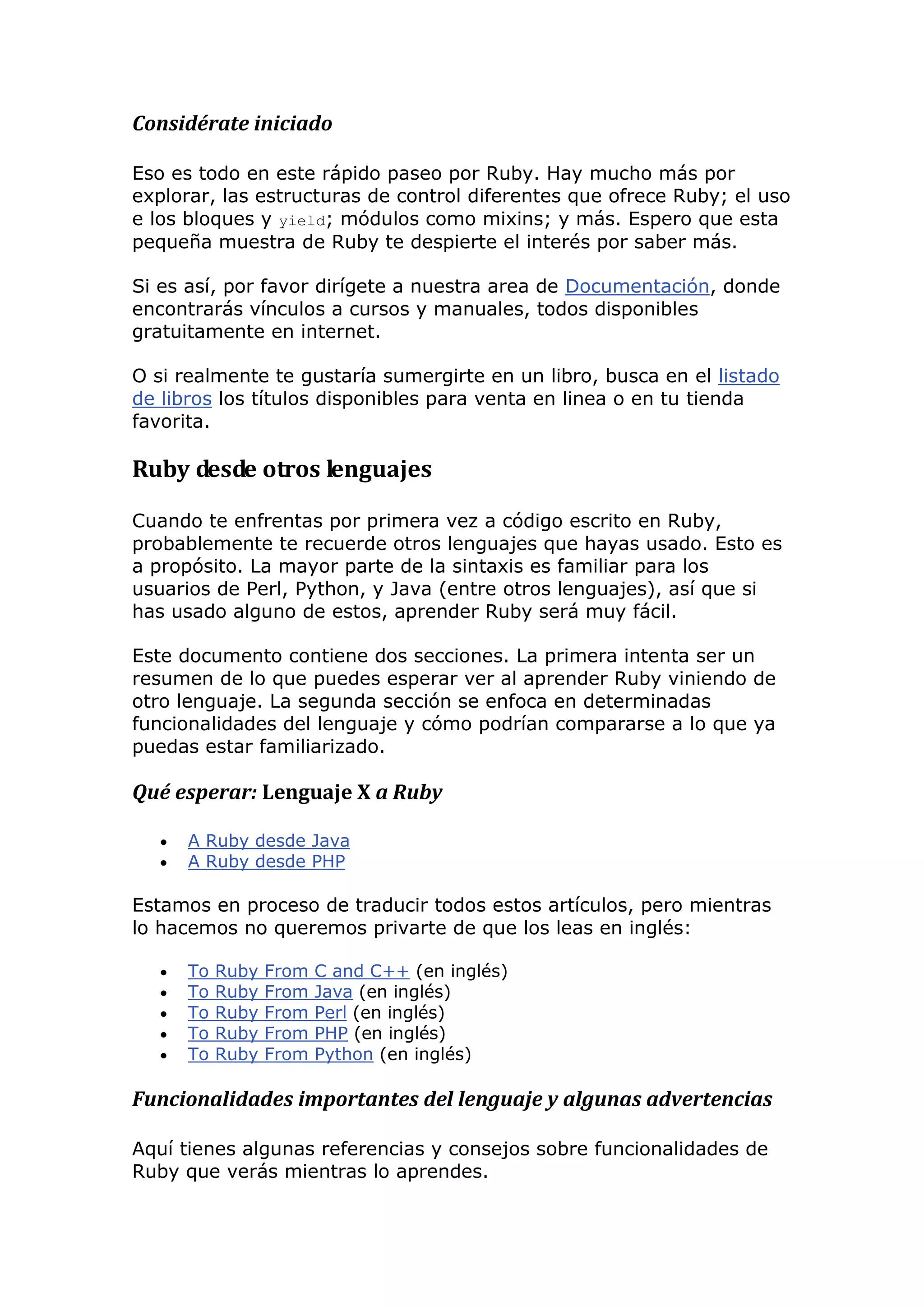 Considérate iniciado

Eso es todo en este rápido paseo por Ruby. Hay mucho más por
explorar, las estructuras de control diferentes que ofrece Ruby; el uso
e los bloques y yield; módulos como mixins; y más. Espero que esta
pequeña muestra de Ruby te despierte el interés por saber más.

Si es así, por favor dirígete a nuestra area de Documentación, donde
encontrarás vínculos a cursos y manuales, todos disponibles
gratuitamente en internet.

O si realmente te gustaría sumergirte en un libro, busca en el listado
de libros los títulos disponibles para venta en linea o en tu tienda
favorita.

Ruby desde otros lenguajes

Cuando te enfrentas por primera vez a código escrito en Ruby,
probablemente te recuerde otros lenguajes que hayas usado. Esto es
a propósito. La mayor parte de la sintaxis es familiar para los
usuarios de Perl, Python, y Java (entre otros lenguajes), así que si
has usado alguno de estos, aprender Ruby será muy fácil.

Este documento contiene dos secciones. La primera intenta ser un
resumen de lo que puedes esperar ver al aprender Ruby viniendo de
otro lenguaje. La segunda sección se enfoca en determinadas
funcionalidades del lenguaje y cómo podrían compararse a lo que ya
puedas estar familiarizado.

Qué esperar: Lenguaje X a Ruby

      A Ruby desde Java
      A Ruby desde PHP

Estamos en proceso de traducir todos estos artículos, pero mientras
lo hacemos no queremos privarte de que los leas en inglés:

      To   Ruby   From   C and C++ (en inglés)
      To   Ruby   From   Java (en inglés)
      To   Ruby   From   Perl (en inglés)
      To   Ruby   From   PHP (en inglés)
      To   Ruby   From   Python (en inglés)

Funcionalidades importantes del lenguaje y algunas advertencias

Aquí tienes algunas referencias y consejos sobre funcionalidades de
Ruby que verás mientras lo aprendes.
 