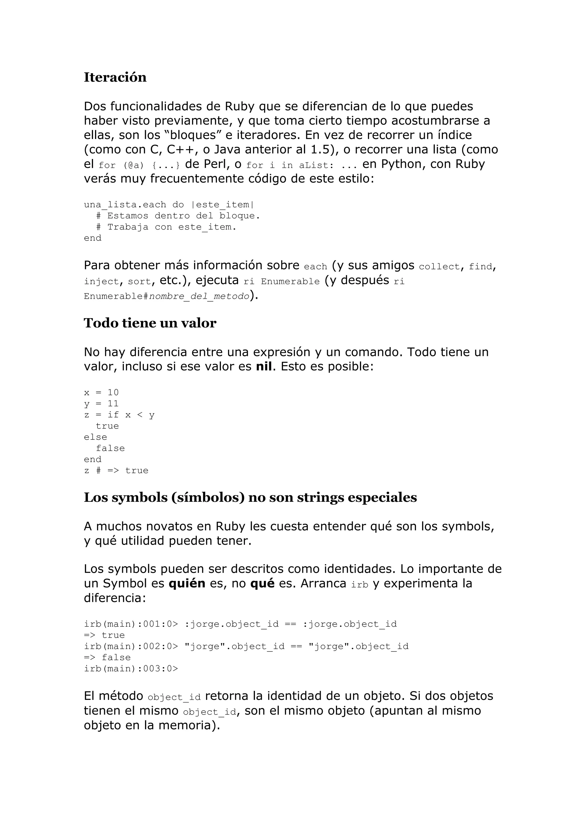 Iteración

Dos funcionalidades de Ruby que se diferencian de lo que puedes
haber visto previamente, y que toma cierto tiempo acostumbrarse a
ellas, son los ―bloques‖ e iteradores. En vez de recorrer un índice
(como con C, C++, o Java anterior al 1.5), o recorrer una lista (como
el for (@a) {...} de Perl, o for i in aList: ... en Python, con Ruby
verás muy frecuentemente código de este estilo:

una_lista.each do |este_item|
  # Estamos dentro del bloque.
  # Trabaja con este_item.
end

Para obtener más información sobre each (y sus amigos collect, find,
inject, sort, etc.), ejecuta ri Enumerable (y después ri
Enumerable#nombre_del_metodo).

Todo tiene un valor

No hay diferencia entre una expresión y un comando. Todo tiene un
valor, incluso si ese valor es nil. Esto es posible:

x = 10
y = 11
z = if x < y
  true
else
  false
end
z # => true

Los symbols (símbolos) no son strings especiales

A muchos novatos en Ruby les cuesta entender qué son los symbols,
y qué utilidad pueden tener.

Los symbols pueden ser descritos como identidades. Lo importante de
un Symbol es quién es, no qué es. Arranca irb y experimenta la
diferencia:

irb(main):001:0> :jorge.object_id == :jorge.object_id
=> true
irb(main):002:0> "jorge".object_id == "jorge".object_id
=> false
irb(main):003:0>

El método object_id retorna la identidad de un objeto. Si dos objetos
tienen el mismo object_id, son el mismo objeto (apuntan al mismo
objeto en la memoria).
 