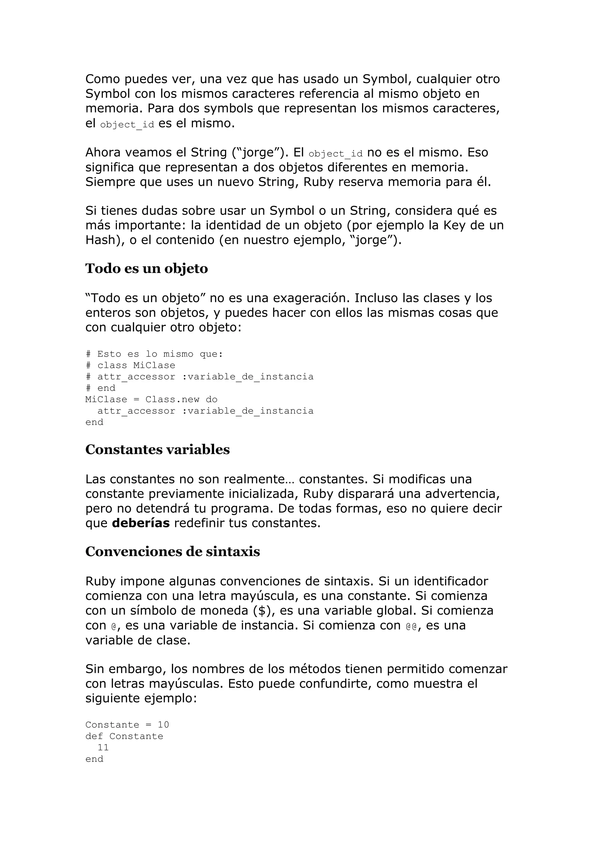 Como puedes ver, una vez que has usado un Symbol, cualquier otro
Symbol con los mismos caracteres referencia al mismo objeto en
memoria. Para dos symbols que representan los mismos caracteres,
el object_id es el mismo.

Ahora veamos el String (―jorge‖). El object_id no es el mismo. Eso
significa que representan a dos objetos diferentes en memoria.
Siempre que uses un nuevo String, Ruby reserva memoria para él.

Si tienes dudas sobre usar un Symbol o un String, considera qué es
más importante: la identidad de un objeto (por ejemplo la Key de un
Hash), o el contenido (en nuestro ejemplo, ―jorge‖).

Todo es un objeto

―Todo es un objeto‖ no es una exageración. Incluso las clases y los
enteros son objetos, y puedes hacer con ellos las mismas cosas que
con cualquier otro objeto:

# Esto es lo mismo que:
# class MiClase
# attr_accessor :variable_de_instancia
# end
MiClase = Class.new do
  attr_accessor :variable_de_instancia
end

Constantes variables

Las constantes no son realmente… constantes. Si modificas una
constante previamente inicializada, Ruby disparará una advertencia,
pero no detendrá tu programa. De todas formas, eso no quiere decir
que deberías redefinir tus constantes.

Convenciones de sintaxis

Ruby impone algunas convenciones de sintaxis. Si un identificador
comienza con una letra mayúscula, es una constante. Si comienza
con un símbolo de moneda ($), es una variable global. Si comienza
con @, es una variable de instancia. Si comienza con @@, es una
variable de clase.

Sin embargo, los nombres de los métodos tienen permitido comenzar
con letras mayúsculas. Esto puede confundirte, como muestra el
siguiente ejemplo:

Constante = 10
def Constante
  11
end
 