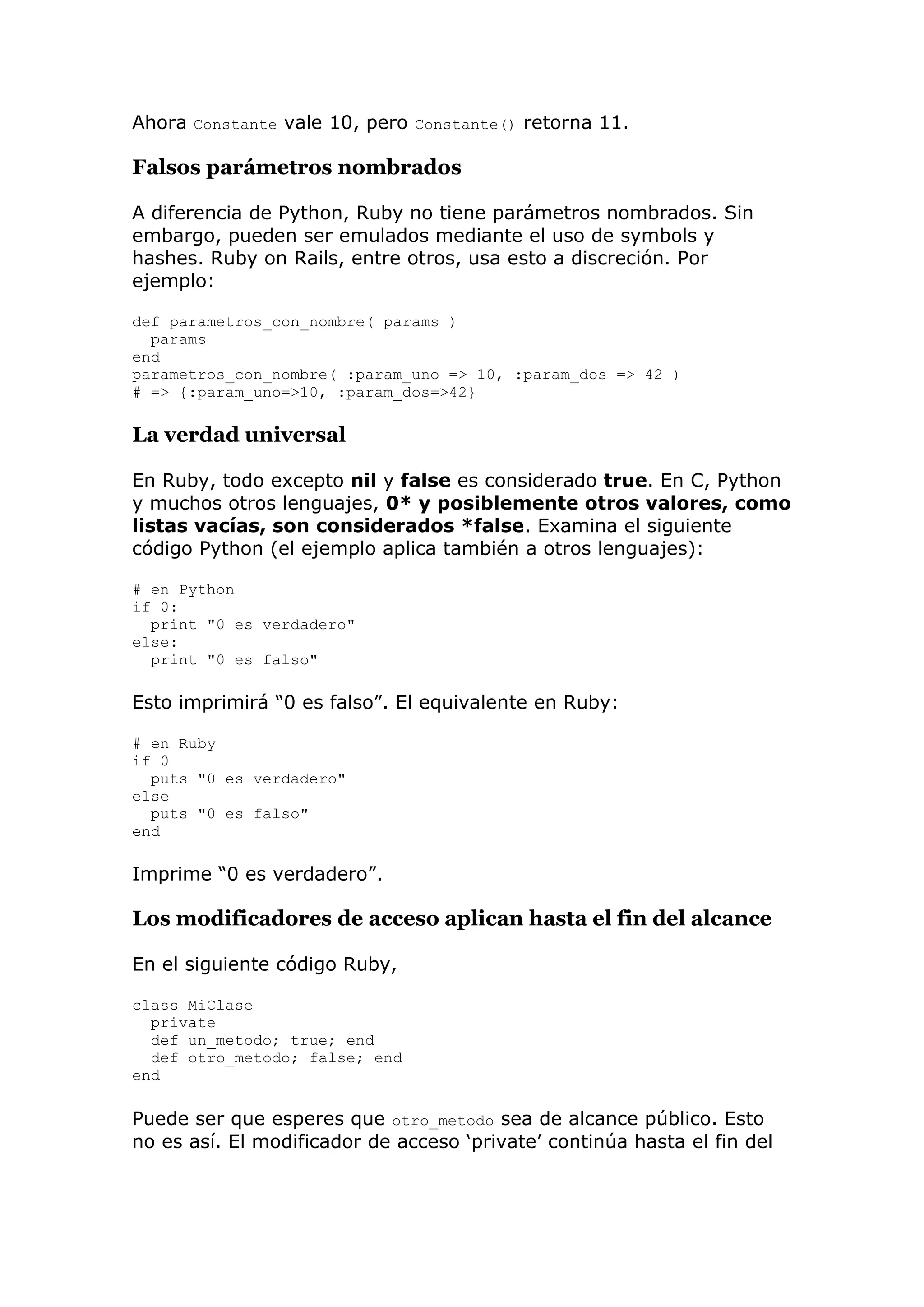 Ahora Constante vale 10, pero Constante() retorna 11.

Falsos parámetros nombrados

A diferencia de Python, Ruby no tiene parámetros nombrados. Sin
embargo, pueden ser emulados mediante el uso de symbols y
hashes. Ruby on Rails, entre otros, usa esto a discreción. Por
ejemplo:

def parametros_con_nombre( params )
  params
end
parametros_con_nombre( :param_uno => 10, :param_dos => 42 )
# => {:param_uno=>10, :param_dos=>42}

La verdad universal

En Ruby, todo excepto nil y false es considerado true. En C, Python
y muchos otros lenguajes, 0* y posiblemente otros valores, como
listas vacías, son considerados *false. Examina el siguiente
código Python (el ejemplo aplica también a otros lenguajes):

# en Python
if 0:
  print "0 es verdadero"
else:
  print "0 es falso"

Esto imprimirá ―0 es falso‖. El equivalente en Ruby:

# en Ruby
if 0
  puts "0 es verdadero"
else
  puts "0 es falso"
end

Imprime ―0 es verdadero‖.

Los modificadores de acceso aplican hasta el fin del alcance

En el siguiente código Ruby,

class MiClase
  private
  def un_metodo; true; end
  def otro_metodo; false; end
end

Puede ser que esperes que otro_metodo sea de alcance público. Esto
no es así. El modificador de acceso ‗private‘ continúa hasta el fin del
 