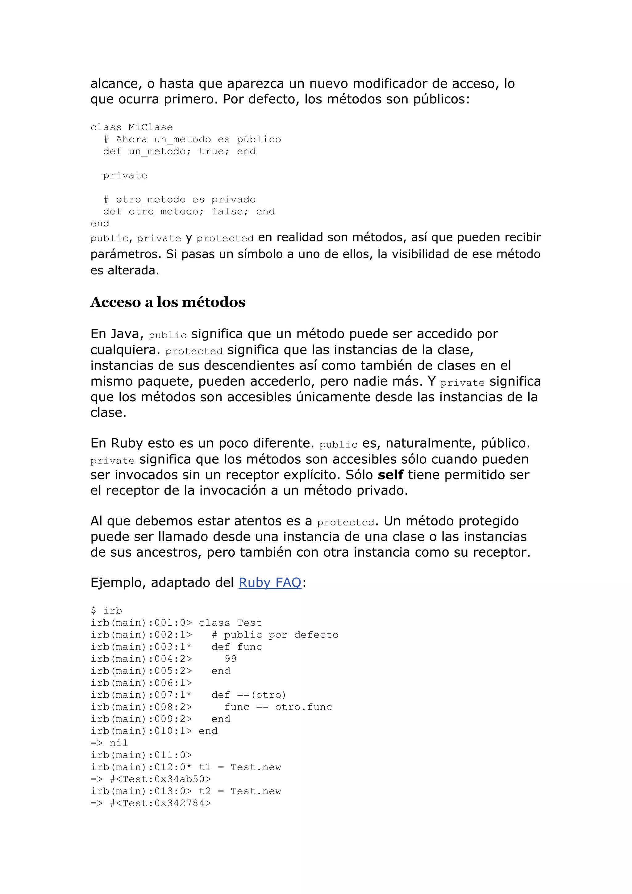 alcance, o hasta que aparezca un nuevo modificador de acceso, lo
que ocurra primero. Por defecto, los métodos son públicos:

class MiClase
  # Ahora un_metodo es público
  def un_metodo; true; end

  private

  # otro_metodo es privado
  def otro_metodo; false; end
end
public, private y protected en realidad son métodos, así que pueden recibir
parámetros. Si pasas un símbolo a uno de ellos, la visibilidad de ese método
es alterada.

Acceso a los métodos

En Java, public significa que un método puede ser accedido por
cualquiera. protected significa que las instancias de la clase,
instancias de sus descendientes así como también de clases en el
mismo paquete, pueden accederlo, pero nadie más. Y private significa
que los métodos son accesibles únicamente desde las instancias de la
clase.

En Ruby esto es un poco diferente. public es, naturalmente, público.
private significa que los métodos son accesibles sólo cuando pueden
ser invocados sin un receptor explícito. Sólo self tiene permitido ser
el receptor de la invocación a un método privado.

Al que debemos estar atentos es a protected. Un método protegido
puede ser llamado desde una instancia de una clase o las instancias
de sus ancestros, pero también con otra instancia como su receptor.

Ejemplo, adaptado del Ruby FAQ:

$ irb
irb(main):001:0> class Test
irb(main):002:1>    # public por defecto
irb(main):003:1*    def func
irb(main):004:2>      99
irb(main):005:2>    end
irb(main):006:1>
irb(main):007:1*    def ==(otro)
irb(main):008:2>      func == otro.func
irb(main):009:2>    end
irb(main):010:1> end
=> nil
irb(main):011:0>
irb(main):012:0* t1 = Test.new
=> #<Test:0x34ab50>
irb(main):013:0> t2 = Test.new
=> #<Test:0x342784>
 