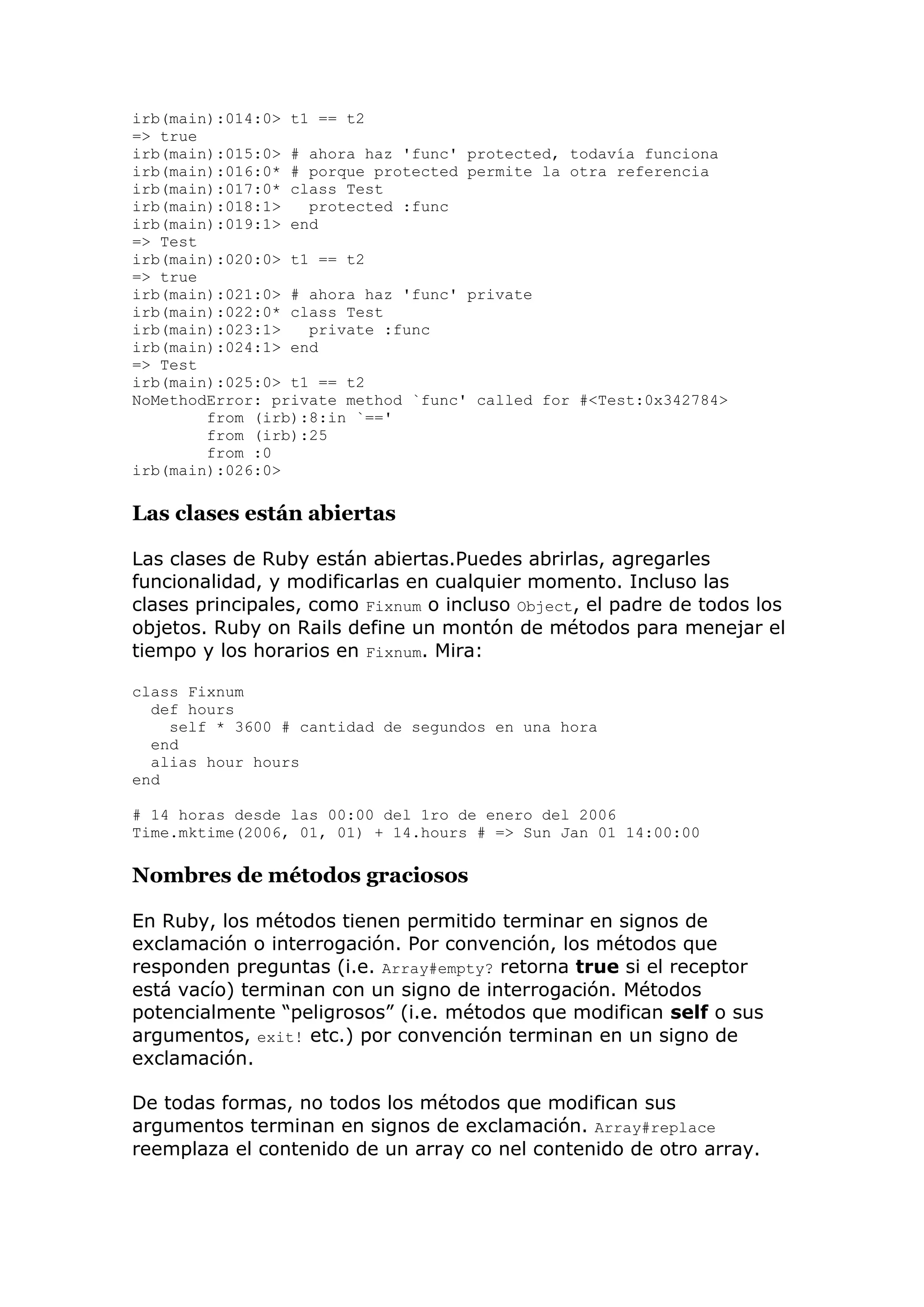 irb(main):014:0> t1 == t2
=> true
irb(main):015:0> # ahora haz 'func' protected, todavía funciona
irb(main):016:0* # porque protected permite la otra referencia
irb(main):017:0* class Test
irb(main):018:1>   protected :func
irb(main):019:1> end
=> Test
irb(main):020:0> t1 == t2
=> true
irb(main):021:0> # ahora haz 'func' private
irb(main):022:0* class Test
irb(main):023:1>   private :func
irb(main):024:1> end
=> Test
irb(main):025:0> t1 == t2
NoMethodError: private method `func' called for #<Test:0x342784>
        from (irb):8:in `=='
        from (irb):25
        from :0
irb(main):026:0>

Las clases están abiertas

Las clases de Ruby están abiertas.Puedes abrirlas, agregarles
funcionalidad, y modificarlas en cualquier momento. Incluso las
clases principales, como Fixnum o incluso Object, el padre de todos los
objetos. Ruby on Rails define un montón de métodos para menejar el
tiempo y los horarios en Fixnum. Mira:

class Fixnum
  def hours
    self * 3600 # cantidad de segundos en una hora
  end
  alias hour hours
end

# 14 horas desde las 00:00 del 1ro de enero del 2006
Time.mktime(2006, 01, 01) + 14.hours # => Sun Jan 01 14:00:00

Nombres de métodos graciosos

En Ruby, los métodos tienen permitido terminar en signos de
exclamación o interrogación. Por convención, los métodos que
responden preguntas (i.e. Array#empty? retorna true si el receptor
está vacío) terminan con un signo de interrogación. Métodos
potencialmente ―peligrosos‖ (i.e. métodos que modifican self o sus
argumentos, exit! etc.) por convención terminan en un signo de
exclamación.

De todas formas, no todos los métodos que modifican sus
argumentos terminan en signos de exclamación. Array#replace
reemplaza el contenido de un array co nel contenido de otro array.
 