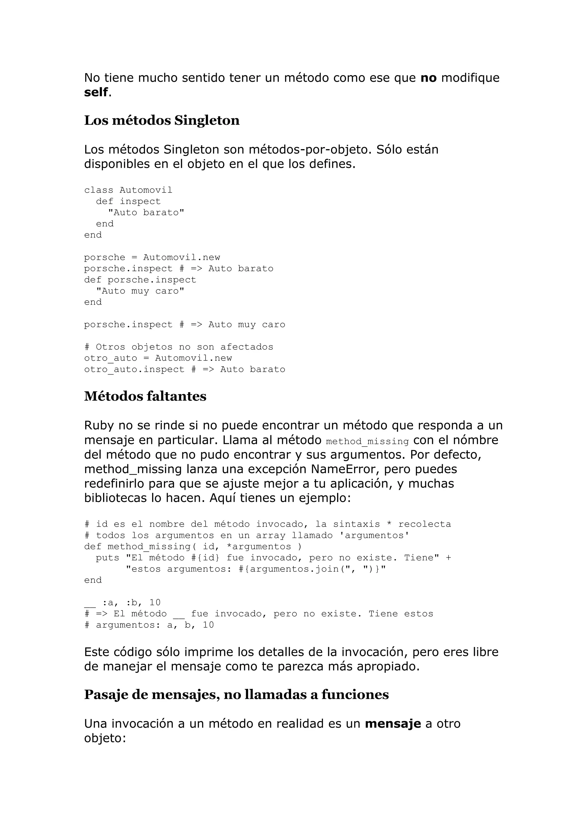 No tiene mucho sentido tener un método como ese que no modifique
self.

Los métodos Singleton

Los métodos Singleton son métodos-por-objeto. Sólo están
disponibles en el objeto en el que los defines.

class Automovil
  def inspect
    "Auto barato"
  end
end

porsche = Automovil.new
porsche.inspect # => Auto barato
def porsche.inspect
  "Auto muy caro"
end

porsche.inspect # => Auto muy caro

# Otros objetos no son afectados
otro_auto = Automovil.new
otro_auto.inspect # => Auto barato

Métodos faltantes

Ruby no se rinde si no puede encontrar un método que responda a un
mensaje en particular. Llama al método method_missing con el nómbre
del método que no pudo encontrar y sus argumentos. Por defecto,
method_missing lanza una excepción NameError, pero puedes
redefinirlo para que se ajuste mejor a tu aplicación, y muchas
bibliotecas lo hacen. Aquí tienes un ejemplo:

# id es el nombre del método invocado, la sintaxis * recolecta
# todos los argumentos en un array llamado 'argumentos'
def method_missing( id, *argumentos )
  puts "El método #{id} fue invocado, pero no existe. Tiene" +
       "estos argumentos: #{argumentos.join(", ")}"
end

__ :a, :b, 10
# => El método __ fue invocado, pero no existe. Tiene estos
# argumentos: a, b, 10

Este código sólo imprime los detalles de la invocación, pero eres libre
de manejar el mensaje como te parezca más apropiado.

Pasaje de mensajes, no llamadas a funciones

Una invocación a un método en realidad es un mensaje a otro
objeto:
 