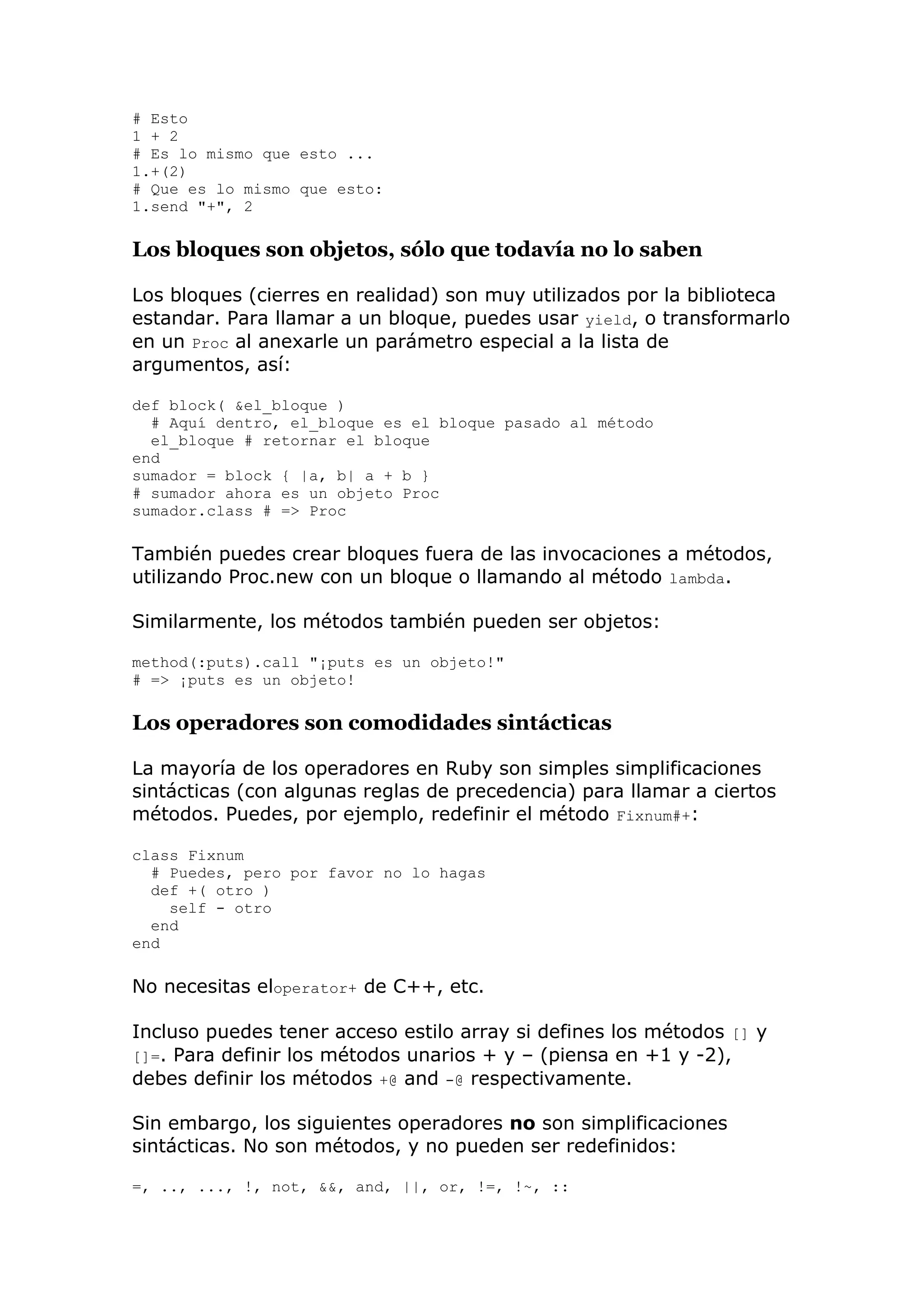 # Esto
1 + 2
# Es lo mismo que esto ...
1.+(2)
# Que es lo mismo que esto:
1.send "+", 2

Los bloques son objetos, sólo que todavía no lo saben

Los bloques (cierres en realidad) son muy utilizados por la biblioteca
estandar. Para llamar a un bloque, puedes usar yield, o transformarlo
en un Proc al anexarle un parámetro especial a la lista de
argumentos, así:

def block( &el_bloque )
  # Aquí dentro, el_bloque es el bloque pasado al método
  el_bloque # retornar el bloque
end
sumador = block { |a, b| a + b }
# sumador ahora es un objeto Proc
sumador.class # => Proc

También puedes crear bloques fuera de las invocaciones a métodos,
utilizando Proc.new con un bloque o llamando al método lambda.

Similarmente, los métodos también pueden ser objetos:

method(:puts).call "¡puts es un objeto!"
# => ¡puts es un objeto!

Los operadores son comodidades sintácticas

La mayoría de los operadores en Ruby son simples simplificaciones
sintácticas (con algunas reglas de precedencia) para llamar a ciertos
métodos. Puedes, por ejemplo, redefinir el método Fixnum#+:

class Fixnum
  # Puedes, pero por favor no lo hagas
  def +( otro )
    self - otro
  end
end

No necesitas eloperator+ de C++, etc.

Incluso puedes tener acceso estilo array si defines los métodos [] y
[]=. Para definir los métodos unarios + y – (piensa en +1 y -2),
debes definir los métodos +@ and -@ respectivamente.

Sin embargo, los siguientes operadores no son simplificaciones
sintácticas. No son métodos, y no pueden ser redefinidos:

=, .., ..., !, not, &&, and, ||, or, !=, !~, ::
 