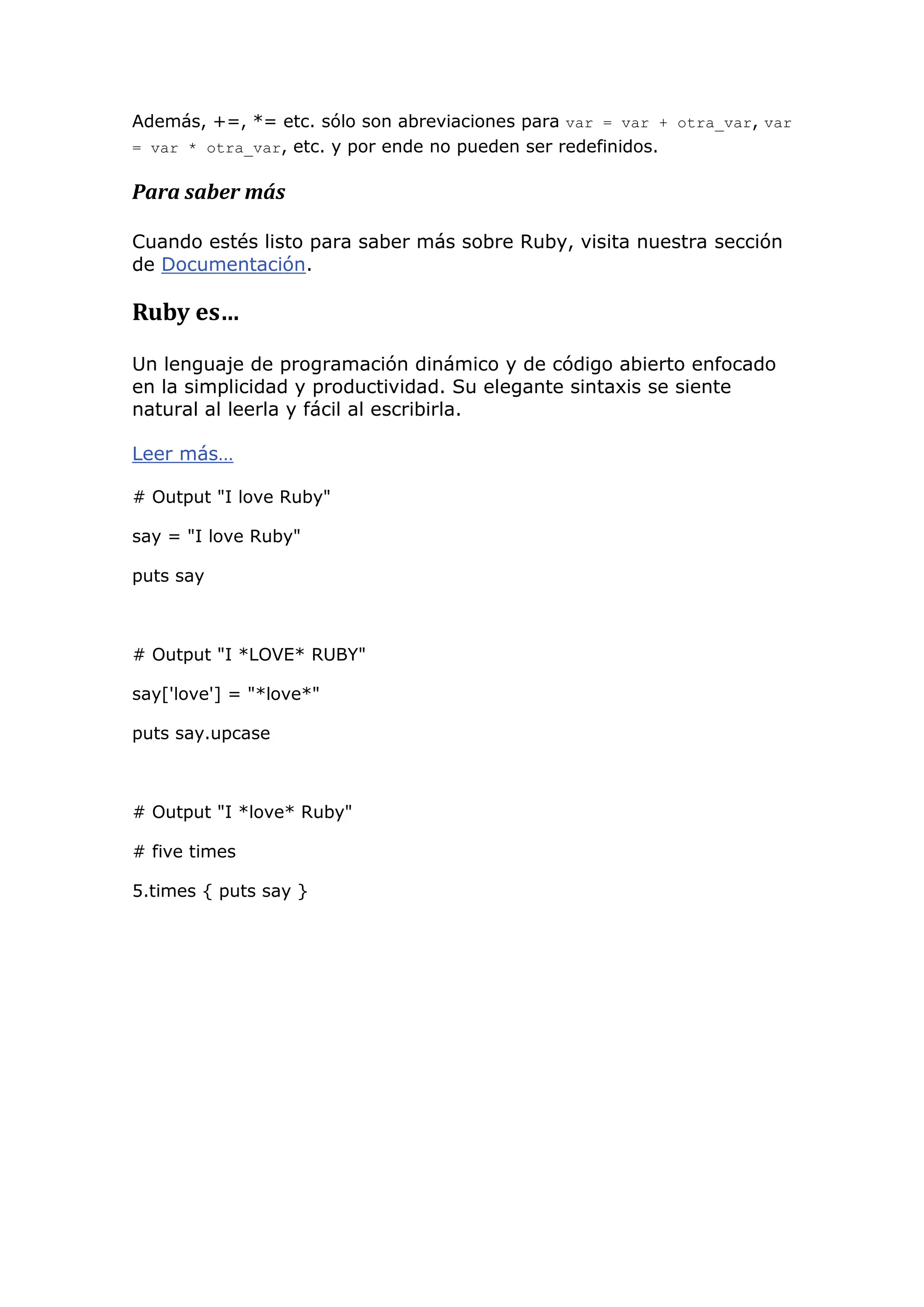 Además, +=, *= etc. sólo son abreviaciones para var = var + otra_var, var
= var * otra_var, etc. y por ende no pueden ser redefinidos.


Para saber más

Cuando estés listo para saber más sobre Ruby, visita nuestra sección
de Documentación.

Ruby es…

Un lenguaje de programación dinámico y de código abierto enfocado
en la simplicidad y productividad. Su elegante sintaxis se siente
natural al leerla y fácil al escribirla.

Leer más…

# Output "I love Ruby"

say = "I love Ruby"

puts say



# Output "I *LOVE* RUBY"

say['love'] = "*love*"

puts say.upcase



# Output "I *love* Ruby"

# five times

5.times { puts say }
 