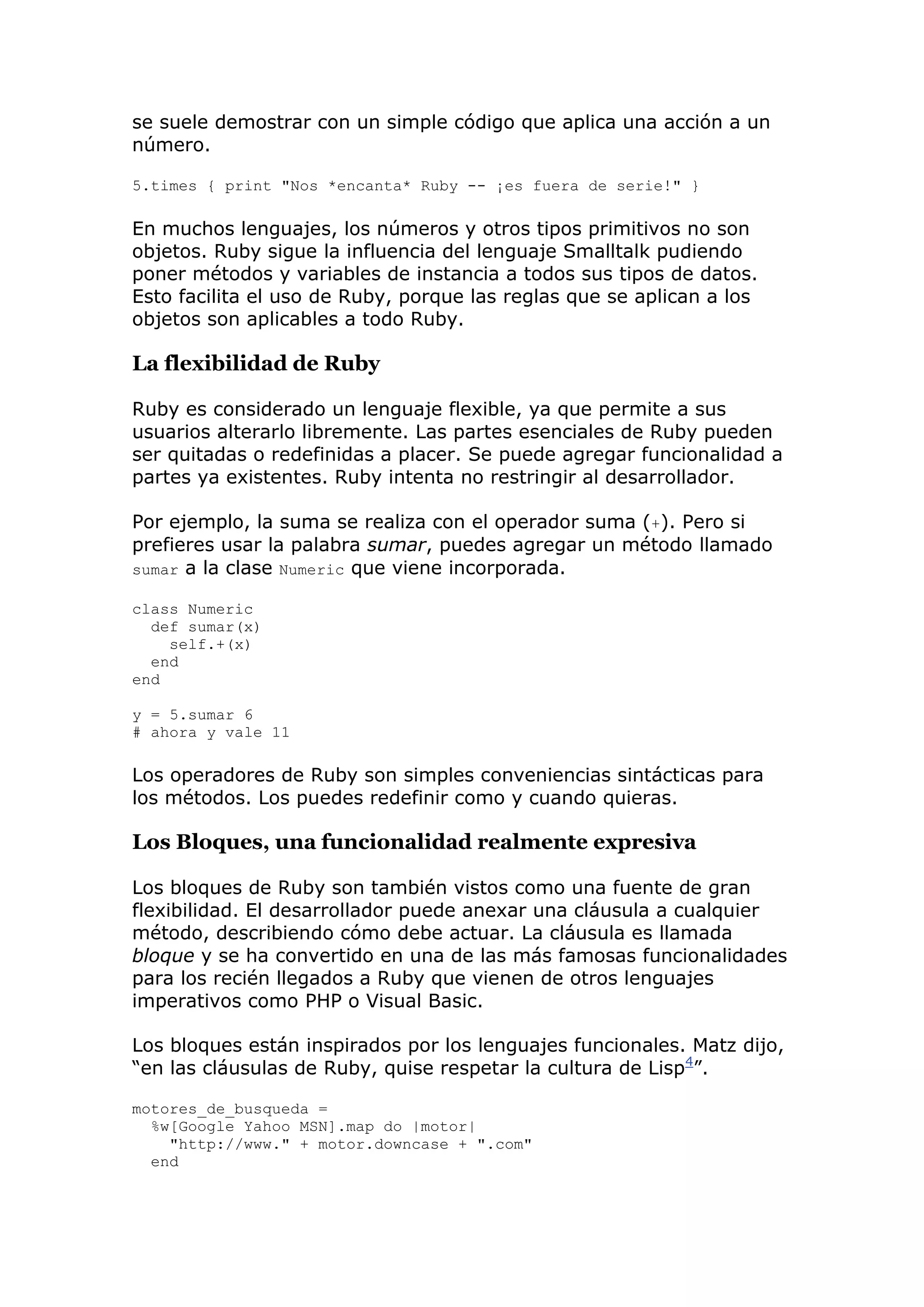 se suele demostrar con un simple código que aplica una acción a un
número.

5.times { print "Nos *encanta* Ruby -- ¡es fuera de serie!" }

En muchos lenguajes, los números y otros tipos primitivos no son
objetos. Ruby sigue la influencia del lenguaje Smalltalk pudiendo
poner métodos y variables de instancia a todos sus tipos de datos.
Esto facilita el uso de Ruby, porque las reglas que se aplican a los
objetos son aplicables a todo Ruby.

La flexibilidad de Ruby

Ruby es considerado un lenguaje flexible, ya que permite a sus
usuarios alterarlo libremente. Las partes esenciales de Ruby pueden
ser quitadas o redefinidas a placer. Se puede agregar funcionalidad a
partes ya existentes. Ruby intenta no restringir al desarrollador.

Por ejemplo, la suma se realiza con el operador suma (+). Pero si
prefieres usar la palabra sumar, puedes agregar un método llamado
sumar a la clase Numeric que viene incorporada.

class Numeric
  def sumar(x)
    self.+(x)
  end
end

y = 5.sumar 6
# ahora y vale 11

Los operadores de Ruby son simples conveniencias sintácticas para
los métodos. Los puedes redefinir como y cuando quieras.

Los Bloques, una funcionalidad realmente expresiva

Los bloques de Ruby son también vistos como una fuente de gran
flexibilidad. El desarrollador puede anexar una cláusula a cualquier
método, describiendo cómo debe actuar. La cláusula es llamada
bloque y se ha convertido en una de las más famosas funcionalidades
para los recién llegados a Ruby que vienen de otros lenguajes
imperativos como PHP o Visual Basic.

Los bloques están inspirados por los lenguajes funcionales. Matz dijo,
―en las cláusulas de Ruby, quise respetar la cultura de Lisp4‖.

motores_de_busqueda =
  %w[Google Yahoo MSN].map do |motor|
    "http://www." + motor.downcase + ".com"
  end
 