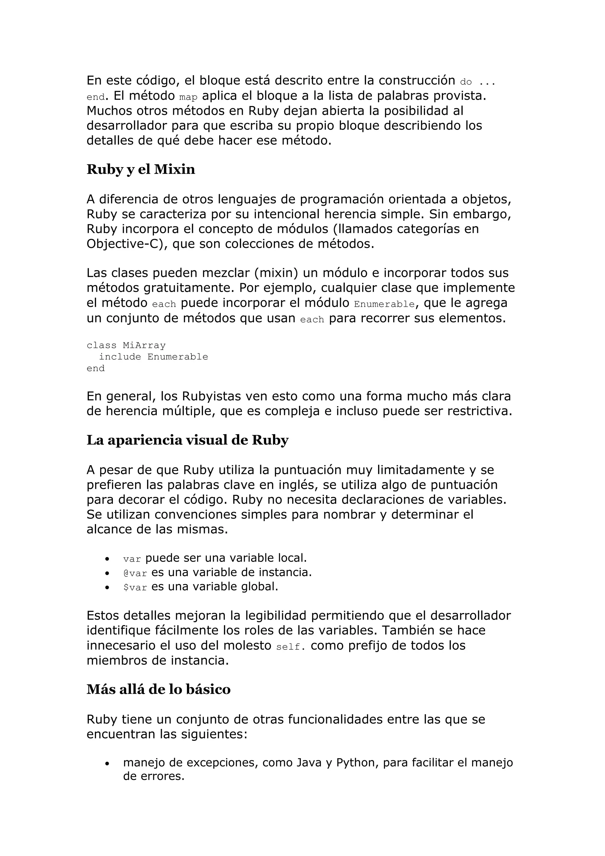 En este código, el bloque está descrito entre la construcción do ...
end. El método map aplica el bloque a la lista de palabras provista.
Muchos otros métodos en Ruby dejan abierta la posibilidad al
desarrollador para que escriba su propio bloque describiendo los
detalles de qué debe hacer ese método.

Ruby y el Mixin

A diferencia de otros lenguajes de programación orientada a objetos,
Ruby se caracteriza por su intencional herencia simple. Sin embargo,
Ruby incorpora el concepto de módulos (llamados categorías en
Objective-C), que son colecciones de métodos.

Las clases pueden mezclar (mixin) un módulo e incorporar todos sus
métodos gratuitamente. Por ejemplo, cualquier clase que implemente
el método each puede incorporar el módulo Enumerable, que le agrega
un conjunto de métodos que usan each para recorrer sus elementos.

class MiArray
  include Enumerable
end

En general, los Rubyistas ven esto como una forma mucho más clara
de herencia múltiple, que es compleja e incluso puede ser restrictiva.

La apariencia visual de Ruby

A pesar de que Ruby utiliza la puntuación muy limitadamente y se
prefieren las palabras clave en inglés, se utiliza algo de puntuación
para decorar el código. Ruby no necesita declaraciones de variables.
Se utilizan convenciones simples para nombrar y determinar el
alcance de las mismas.

      var puede ser una variable local.
      @var es una variable de instancia.
      $var es una variable global.

Estos detalles mejoran la legibilidad permitiendo que el desarrollador
identifique fácilmente los roles de las variables. También se hace
innecesario el uso del molesto self. como prefijo de todos los
miembros de instancia.

Más allá de lo básico

Ruby tiene un conjunto de otras funcionalidades entre las que se
encuentran las siguientes:

      manejo de excepciones, como Java y Python, para facilitar el manejo
       de errores.
 