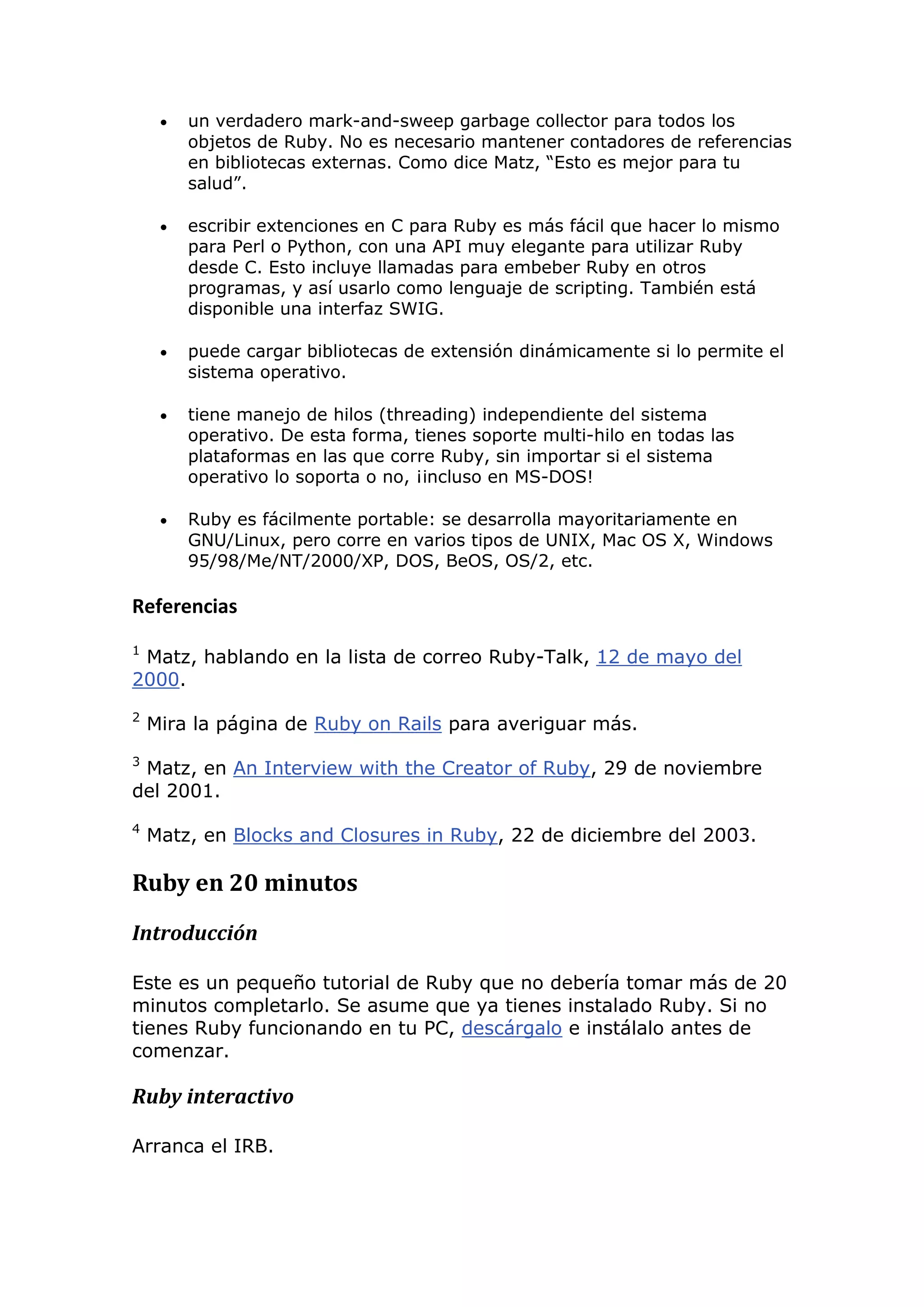    un verdadero mark-and-sweep garbage collector para todos los
         objetos de Ruby. No es necesario mantener contadores de referencias
         en bibliotecas externas. Como dice Matz, ―Esto es mejor para tu
         salud‖.

        escribir extenciones en C para Ruby es más fácil que hacer lo mismo
         para Perl o Python, con una API muy elegante para utilizar Ruby
         desde C. Esto incluye llamadas para embeber Ruby en otros
         programas, y así usarlo como lenguaje de scripting. También está
         disponible una interfaz SWIG.

        puede cargar bibliotecas de extensión dinámicamente si lo permite el
         sistema operativo.

        tiene manejo de hilos (threading) independiente del sistema
         operativo. De esta forma, tienes soporte multi-hilo en todas las
         plataformas en las que corre Ruby, sin importar si el sistema
         operativo lo soporta o no, ¡incluso en MS-DOS!

        Ruby es fácilmente portable: se desarrolla mayoritariamente en
         GNU/Linux, pero corre en varios tipos de UNIX, Mac OS X, Windows
         95/98/Me/NT/2000/XP, DOS, BeOS, OS/2, etc.

Referencias
1
 Matz, hablando en la lista de correo Ruby-Talk, 12 de mayo del
2000.
2
    Mira la página de Ruby on Rails para averiguar más.
3
 Matz, en An Interview with the Creator of Ruby, 29 de noviembre
del 2001.
4
    Matz, en Blocks and Closures in Ruby, 22 de diciembre del 2003.

Ruby en 20 minutos
Introducción

Este es un pequeño tutorial de Ruby que no debería tomar más de 20
minutos completarlo. Se asume que ya tienes instalado Ruby. Si no
tienes Ruby funcionando en tu PC, descárgalo e instálalo antes de
comenzar.

Ruby interactivo

Arranca el IRB.
 