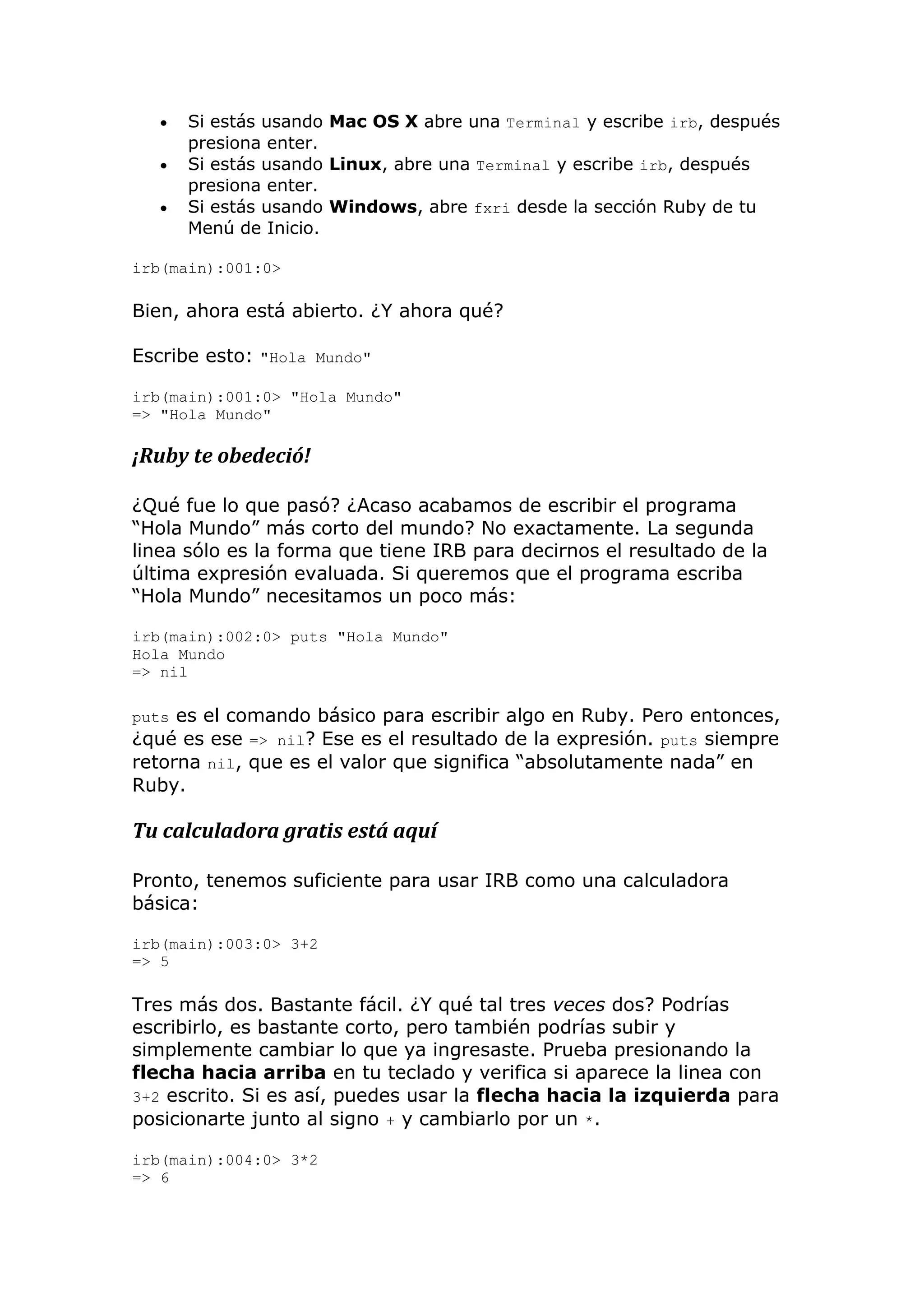    Si estás usando Mac OS X abre una Terminal y escribe irb, después
       presiona enter.
      Si estás usando Linux, abre una Terminal y escribe irb, después
       presiona enter.
      Si estás usando Windows, abre fxri desde la sección Ruby de tu
       Menú de Inicio.

irb(main):001:0>

Bien, ahora está abierto. ¿Y ahora qué?

Escribe esto: "Hola Mundo"

irb(main):001:0> "Hola Mundo"
=> "Hola Mundo"

¡Ruby te obedeció!

¿Qué fue lo que pasó? ¿Acaso acabamos de escribir el programa
―Hola Mundo‖ más corto del mundo? No exactamente. La segunda
linea sólo es la forma que tiene IRB para decirnos el resultado de la
última expresión evaluada. Si queremos que el programa escriba
―Hola Mundo‖ necesitamos un poco más:

irb(main):002:0> puts "Hola Mundo"
Hola Mundo
=> nil

puts es el comando básico para escribir algo en Ruby. Pero entonces,
¿qué es ese => nil? Ese es el resultado de la expresión. puts siempre
retorna nil, que es el valor que significa ―absolutamente nada‖ en
Ruby.

Tu calculadora gratis está aquí

Pronto, tenemos suficiente para usar IRB como una calculadora
básica:

irb(main):003:0> 3+2
=> 5

Tres más dos. Bastante fácil. ¿Y qué tal tres veces dos? Podrías
escribirlo, es bastante corto, pero también podrías subir y
simplemente cambiar lo que ya ingresaste. Prueba presionando la
flecha hacia arriba en tu teclado y verifica si aparece la linea con
3+2 escrito. Si es así, puedes usar la flecha hacia la izquierda para
posicionarte junto al signo + y cambiarlo por un *.

irb(main):004:0> 3*2
=> 6
 