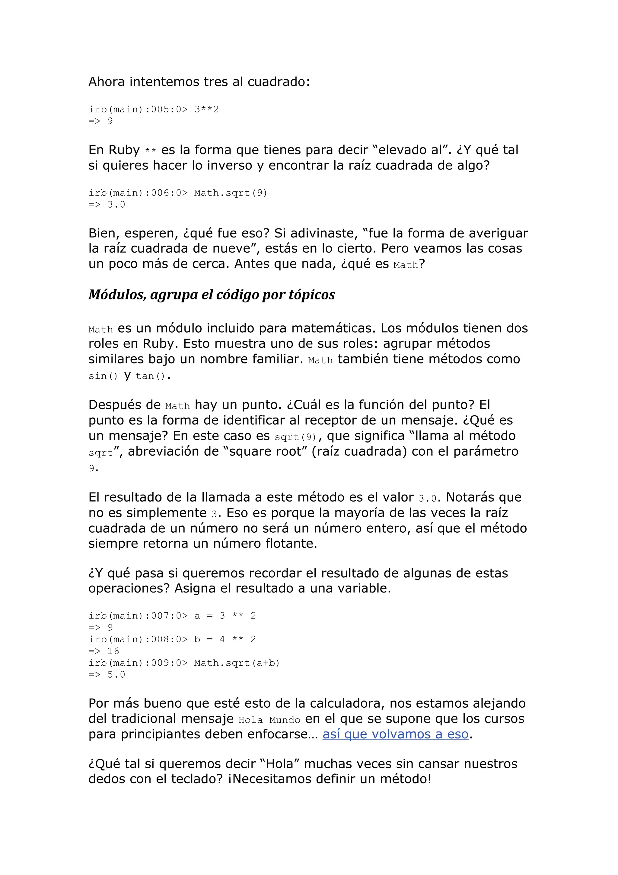 Ahora intentemos tres al cuadrado:

irb(main):005:0> 3**2
=> 9

En Ruby ** es la forma que tienes para decir ―elevado al‖. ¿Y qué tal
si quieres hacer lo inverso y encontrar la raíz cuadrada de algo?

irb(main):006:0> Math.sqrt(9)
=> 3.0

Bien, esperen, ¿qué fue eso? Si adivinaste, ―fue la forma de averiguar
la raíz cuadrada de nueve‖, estás en lo cierto. Pero veamos las cosas
un poco más de cerca. Antes que nada, ¿qué es Math?

Módulos, agrupa el código por tópicos

Math es un módulo incluido para matemáticas. Los módulos tienen dos
roles en Ruby. Esto muestra uno de sus roles: agrupar métodos
similares bajo un nombre familiar. Math también tiene métodos como
sin() y tan().

Después de Math hay un punto. ¿Cuál es la función del punto? El
punto es la forma de identificar al receptor de un mensaje. ¿Qué es
un mensaje? En este caso es sqrt(9), que significa ―llama al método
sqrt‖, abreviación de ―square root‖ (raíz cuadrada) con el parámetro
9.

El resultado de la llamada a este método es el valor 3.0. Notarás que
no es simplemente 3. Eso es porque la mayoría de las veces la raíz
cuadrada de un número no será un número entero, así que el método
siempre retorna un número flotante.

¿Y qué pasa si queremos recordar el resultado de algunas de estas
operaciones? Asigna el resultado a una variable.

irb(main):007:0> a = 3 ** 2
=> 9
irb(main):008:0> b = 4 ** 2
=> 16
irb(main):009:0> Math.sqrt(a+b)
=> 5.0

Por más bueno que esté esto de la calculadora, nos estamos alejando
del tradicional mensaje Hola Mundo en el que se supone que los cursos
para principiantes deben enfocarse… así que volvamos a eso.

¿Qué tal si queremos decir ―Hola‖ muchas veces sin cansar nuestros
dedos con el teclado? ¡Necesitamos definir un método!
 
