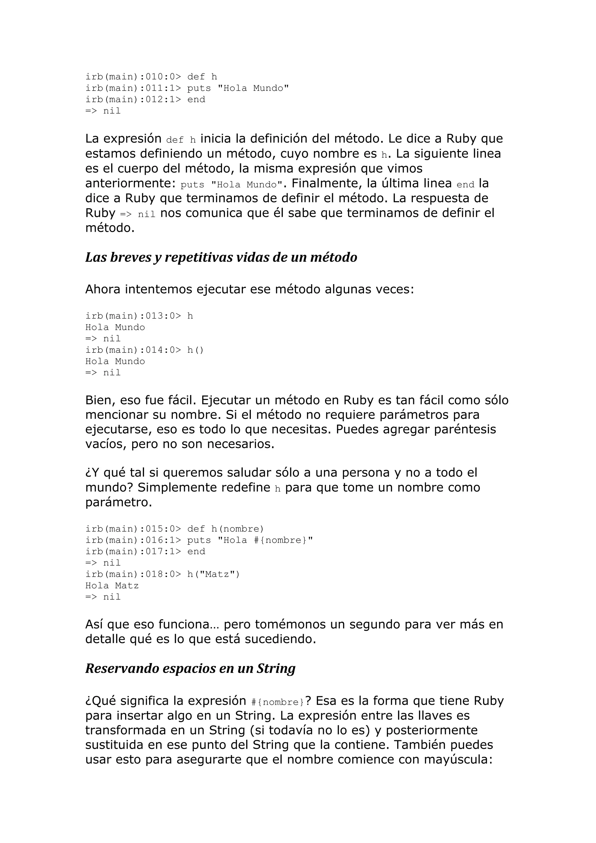 irb(main):010:0> def h
irb(main):011:1> puts "Hola Mundo"
irb(main):012:1> end
=> nil

La expresión def h inicia la definición del método. Le dice a Ruby que
estamos definiendo un método, cuyo nombre es h. La siguiente linea
es el cuerpo del método, la misma expresión que vimos
anteriormente: puts "Hola Mundo". Finalmente, la última linea end la
dice a Ruby que terminamos de definir el método. La respuesta de
Ruby => nil nos comunica que él sabe que terminamos de definir el
método.

Las breves y repetitivas vidas de un método

Ahora intentemos ejecutar ese método algunas veces:

irb(main):013:0> h
Hola Mundo
=> nil
irb(main):014:0> h()
Hola Mundo
=> nil

Bien, eso fue fácil. Ejecutar un método en Ruby es tan fácil como sólo
mencionar su nombre. Si el método no requiere parámetros para
ejecutarse, eso es todo lo que necesitas. Puedes agregar paréntesis
vacíos, pero no son necesarios.

¿Y qué tal si queremos saludar sólo a una persona y no a todo el
mundo? Simplemente redefine h para que tome un nombre como
parámetro.

irb(main):015:0>   def h(nombre)
irb(main):016:1>   puts "Hola #{nombre}"
irb(main):017:1>   end
=> nil
irb(main):018:0>   h("Matz")
Hola Matz
=> nil

Así que eso funciona… pero tomémonos un segundo para ver más en
detalle qué es lo que está sucediendo.

Reservando espacios en un String

¿Qué significa la expresión #{nombre}? Esa es la forma que tiene Ruby
para insertar algo en un String. La expresión entre las llaves es
transformada en un String (si todavía no lo es) y posteriormente
sustituida en ese punto del String que la contiene. También puedes
usar esto para asegurarte que el nombre comience con mayúscula:
 
