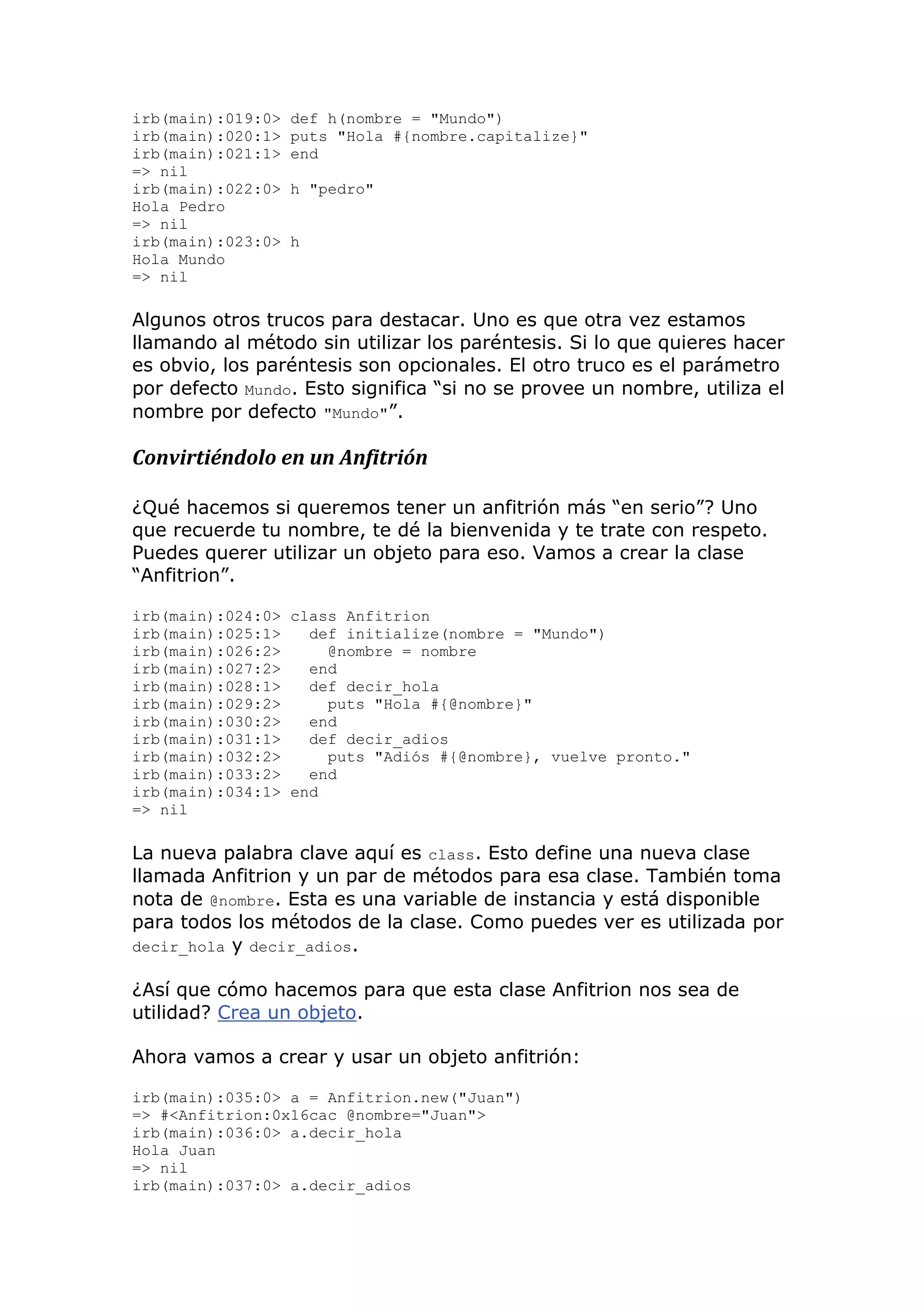 irb(main):019:0>   def h(nombre = "Mundo")
irb(main):020:1>   puts "Hola #{nombre.capitalize}"
irb(main):021:1>   end
=> nil
irb(main):022:0>   h "pedro"
Hola Pedro
=> nil
irb(main):023:0>   h
Hola Mundo
=> nil

Algunos otros trucos para destacar. Uno es que otra vez estamos
llamando al método sin utilizar los paréntesis. Si lo que quieres hacer
es obvio, los paréntesis son opcionales. El otro truco es el parámetro
por defecto Mundo. Esto significa ―si no se provee un nombre, utiliza el
nombre por defecto "Mundo"‖.

Convirtiéndolo en un Anfitrión

¿Qué hacemos si queremos tener un anfitrión más ―en serio‖? Uno
que recuerde tu nombre, te dé la bienvenida y te trate con respeto.
Puedes querer utilizar un objeto para eso. Vamos a crear la clase
―Anfitrion‖.

irb(main):024:0> class Anfitrion
irb(main):025:1>   def initialize(nombre = "Mundo")
irb(main):026:2>     @nombre = nombre
irb(main):027:2>   end
irb(main):028:1>   def decir_hola
irb(main):029:2>     puts "Hola #{@nombre}"
irb(main):030:2>   end
irb(main):031:1>   def decir_adios
irb(main):032:2>     puts "Adiós #{@nombre}, vuelve pronto."
irb(main):033:2>   end
irb(main):034:1> end
=> nil

La nueva palabra clave aquí es class. Esto define una nueva clase
llamada Anfitrion y un par de métodos para esa clase. También toma
nota de @nombre. Esta es una variable de instancia y está disponible
para todos los métodos de la clase. Como puedes ver es utilizada por
decir_hola y decir_adios.

¿Así que cómo hacemos para que esta clase Anfitrion nos sea de
utilidad? Crea un objeto.

Ahora vamos a crear y usar un objeto anfitrión:

irb(main):035:0> a = Anfitrion.new("Juan")
=> #<Anfitrion:0x16cac @nombre="Juan">
irb(main):036:0> a.decir_hola
Hola Juan
=> nil
irb(main):037:0> a.decir_adios
 
