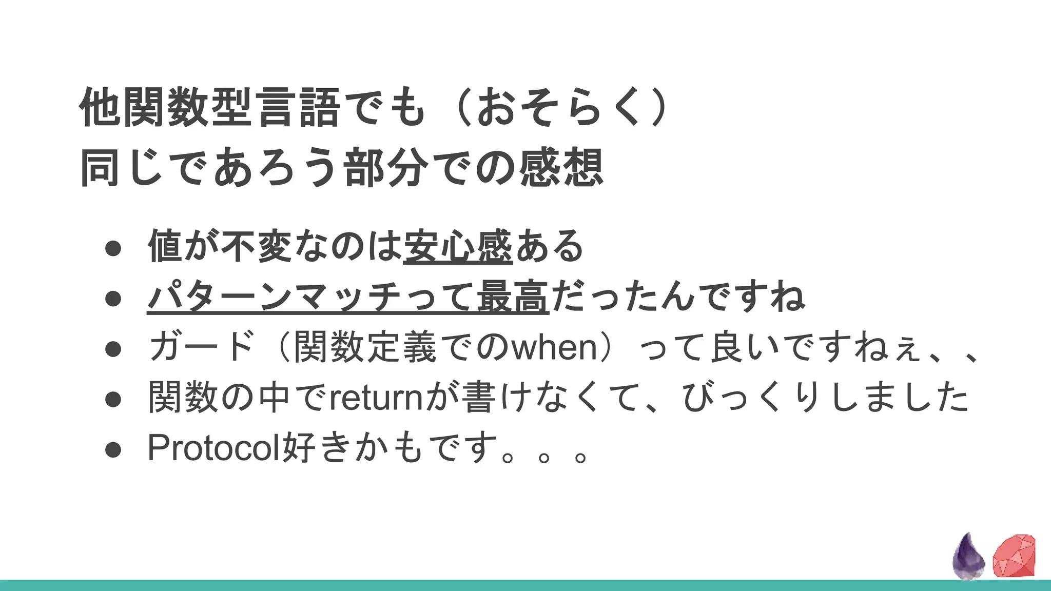 他関数型言語でも（おそらく）
同じであろう部分での感想
● 値が不変なのは安心感ある
● パターンマッチって最高だったんですね
● ガード（関数定義でのwhen）って良いですねぇ、、
● 関数の中でreturnが書けなくて、びっくりしました
● Protocol好きかもです。。。
 