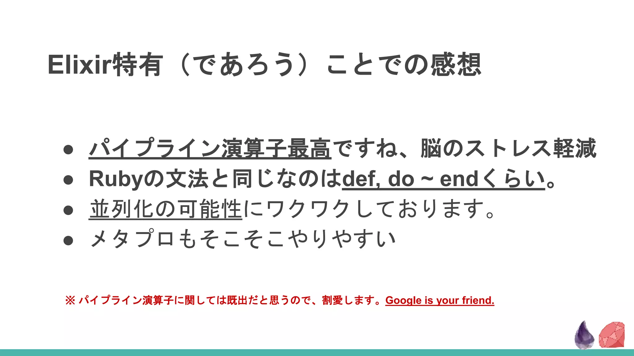 Elixir特有（であろう）ことでの感想
● パイプライン演算子最高ですね、脳のストレス軽減
● Rubyの文法と同じなのはdef, do ~ endくらい。
● 並列化の可能性にワクワクしております。
● メタプロもそこそこやりやすい
※ パイプライン演算子に関しては既出だと思うので、割愛します。Google is your friend.
 