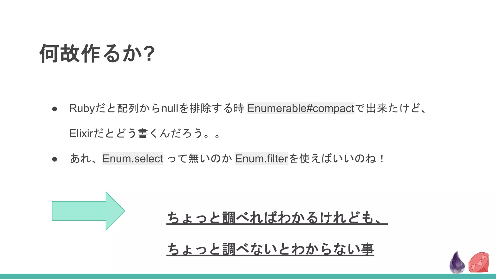 何故作るか?
ちょっと調べればわかるけれども、
ちょっと調べないとわからない事
● Rubyだと配列からnullを排除する時 Enumerable#compactで出来たけど、
Elixirだとどう書くんだろう。。
● あれ、Enum.select って無いのか Enum.filterを使えばいいのね！
 