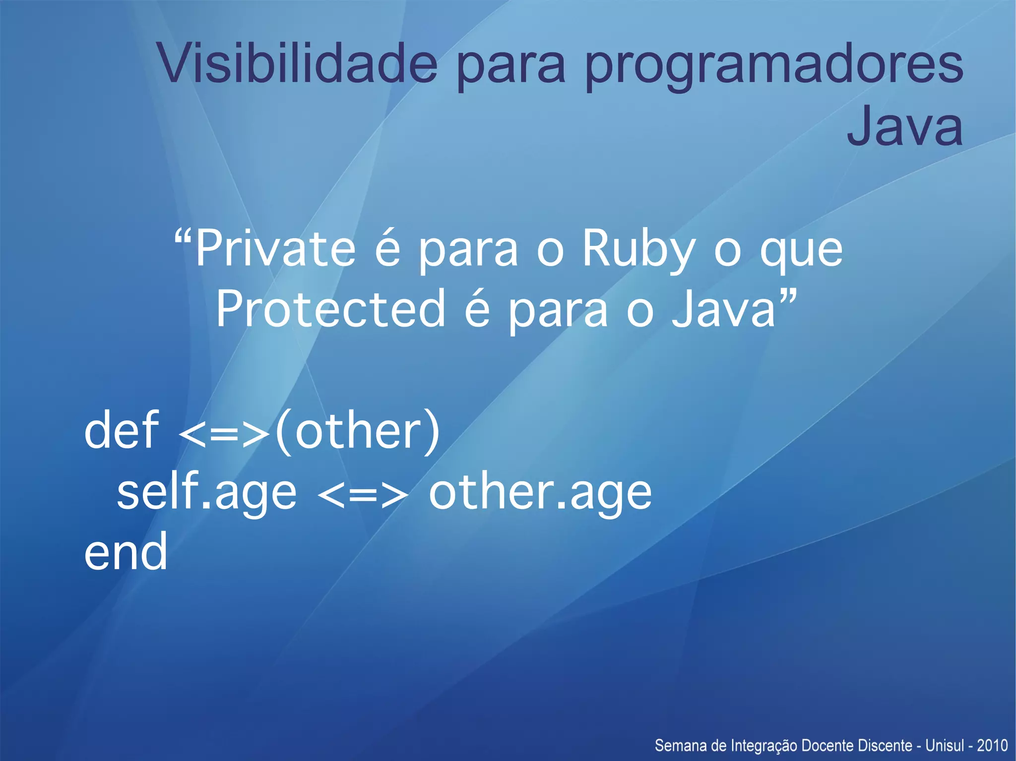 Visibilidade para programadores Java “Private é para o Ruby o que Protected é para o Java” def <=>(other) self.age <=> other.age end 