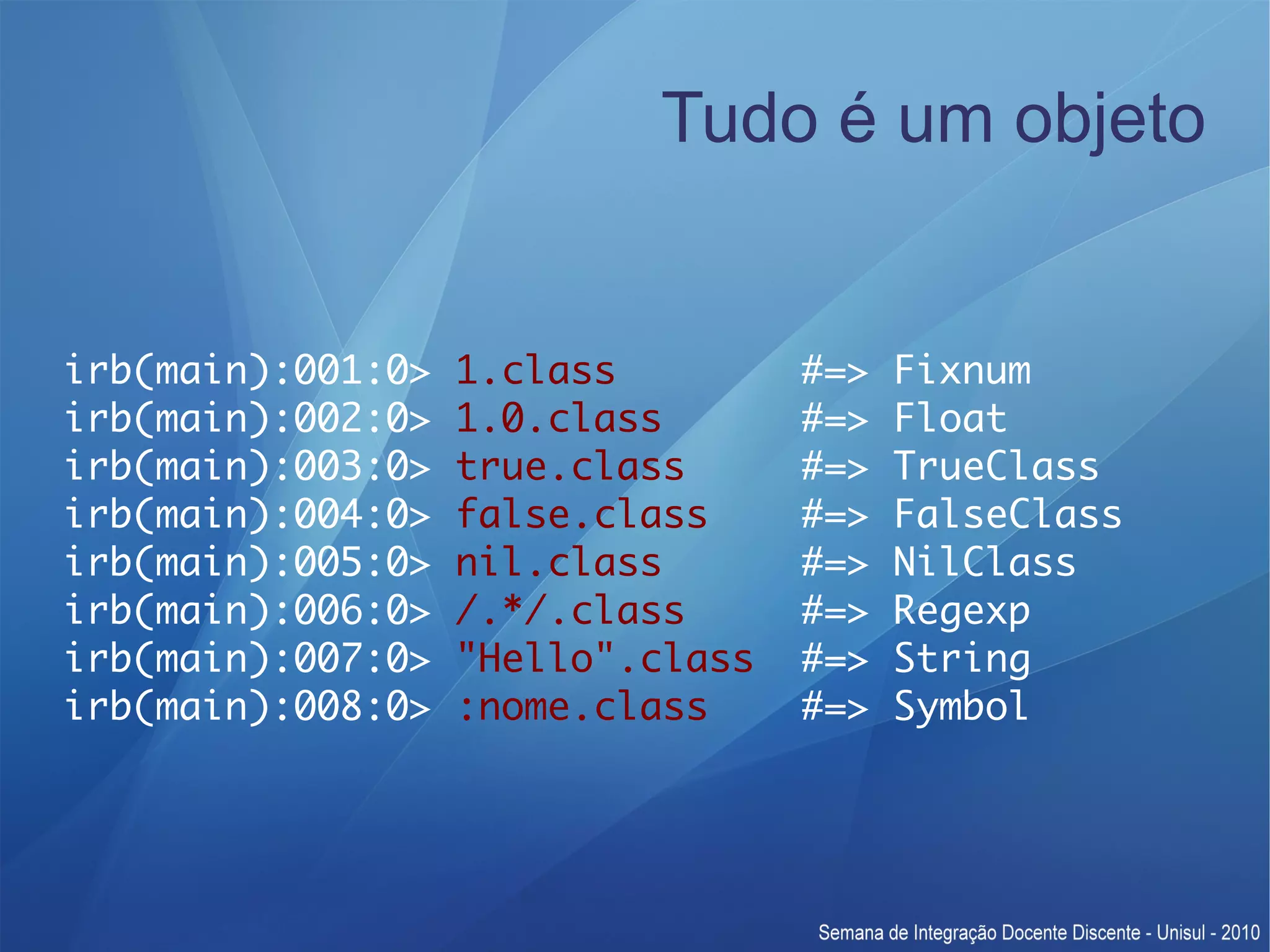 Tudo é um objeto irb(main):001:0> 1.class #=> Fixnum irb(main):002:0> 1.0.class #=> Float irb(main):003:0> true.class #=> TrueClass irb(main):004:0> false.class #=> FalseClass irb(main):005:0> nil.class #=> NilClass irb(main):006:0> /.*/.class #=> Regexp irb(main):007:0> "Hello".class #=> String irb(main):008:0> :nome.class #=> Symbol 
