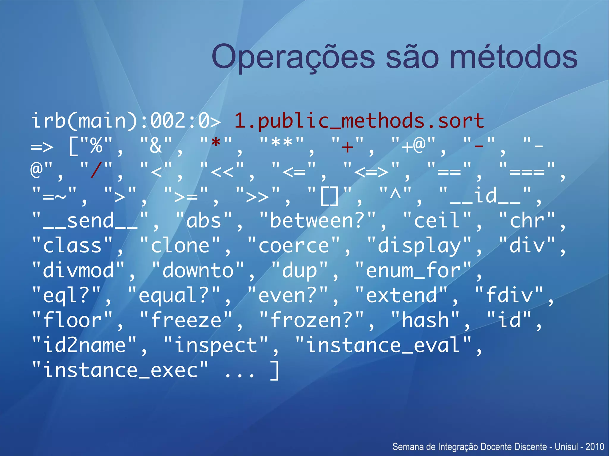 Operações são métodos irb(main):002:0> 1.public_methods.sort => ["%", "&", "*", "**", "+", "+@", "-", "- @", "/", "<", "<<", "<=", "<=>", "==", "===", "=~", ">", ">=", ">>", "[]", "^", "__id__", "__send__", "abs", "between?", "ceil", "chr", "class", "clone", "coerce", "display", "div", "divmod", "downto", "dup", "enum_for", "eql?", "equal?", "even?", "extend", "fdiv", "floor", "freeze", "frozen?", "hash", "id", "id2name", "inspect", "instance_eval", "instance_exec" ... ] 