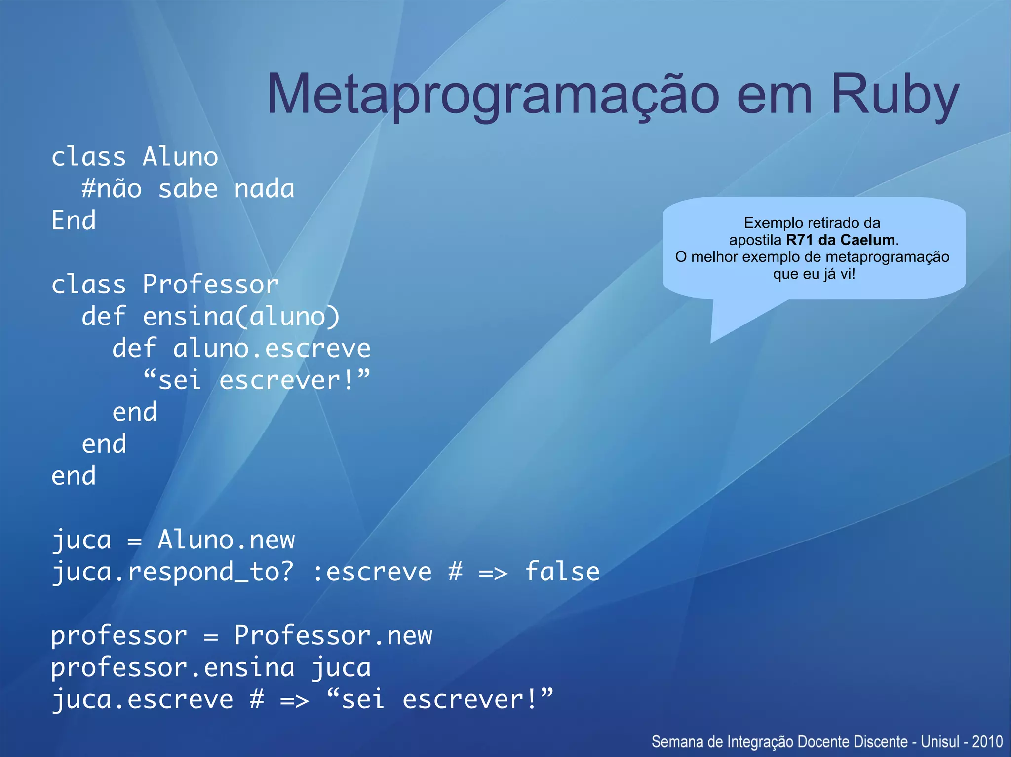 Metaprogramação em Ruby class Aluno #não sabe nada End Exemplo retirado da apostila R71 da Caelum. O melhor exemplo de metaprogramação que eu já vi! class Professor def ensina(aluno) def aluno.escreve “sei escrever!” end end end juca = Aluno.new juca.respond_to? :escreve # => false professor = Professor.new professor.ensina juca juca.escreve # => “sei escrever!” 