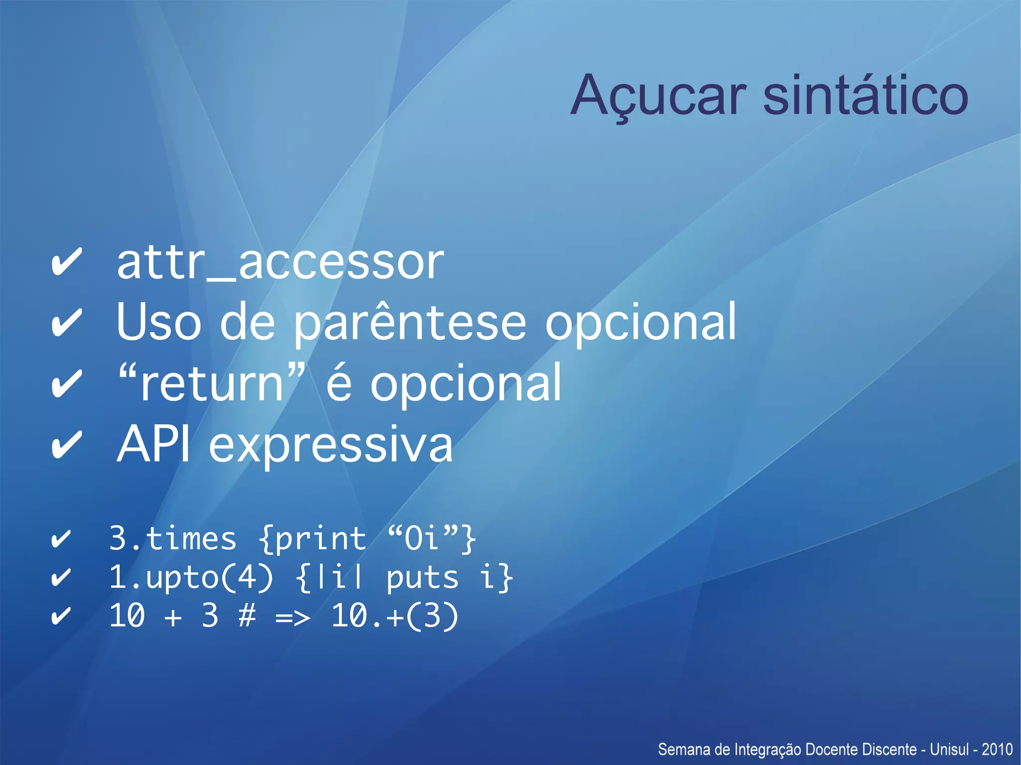 Açucar sintático ✔ attr_accessor ✔ Uso de parêntese opcional ✔ “return” é opcional ✔ API expressiva ✔ 3.times {print “Oi”} ✔ 1.upto(4) {|i| puts i} ✔ 10 + 3 # => 10.+(3) 