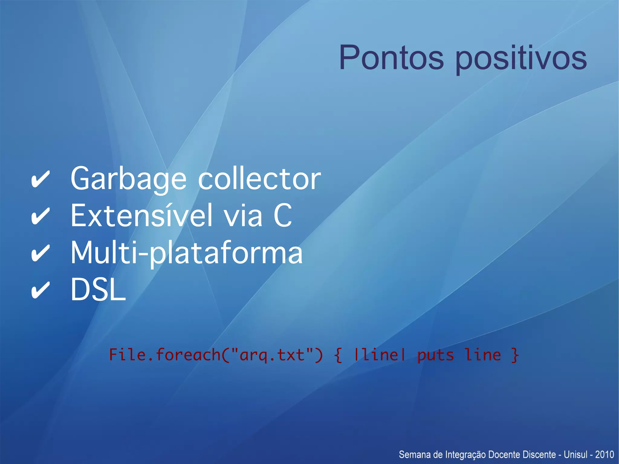 Pontos positivos ✔ Garbage collector ✔ Extensível via C ✔ Multi-plataforma ✔ DSL File.foreach("arq.txt") { |line| puts line } 