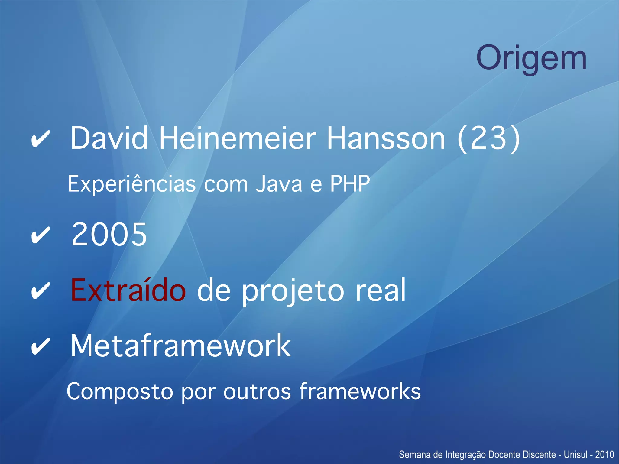 Origem ✔ David Heinemeier Hansson (23) Experiências com Java e PHP ✔ 2005 ✔ Extraído de projeto real ✔ Metaframework Composto por outros frameworks 
