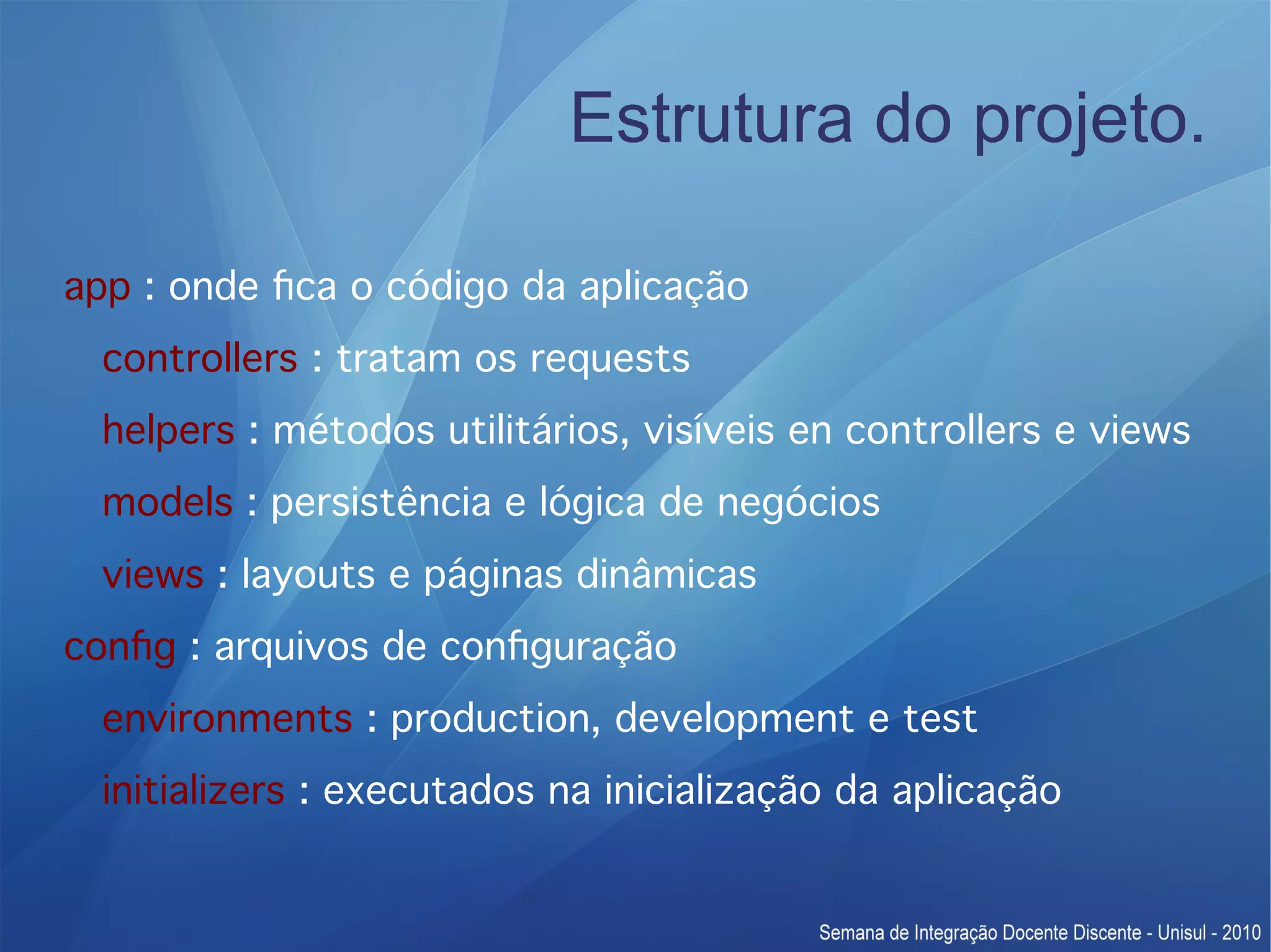 Estrutura do projeto. app : onde fca o código da aplicação controllers : tratam os requests helpers : métodos utilitários, visíveis en controllers e views models : persistência e lógica de negócios views : layouts e páginas dinâmicas confg : arquivos de confguração environments : production, development e test initializers : executados na inicialização da aplicação 