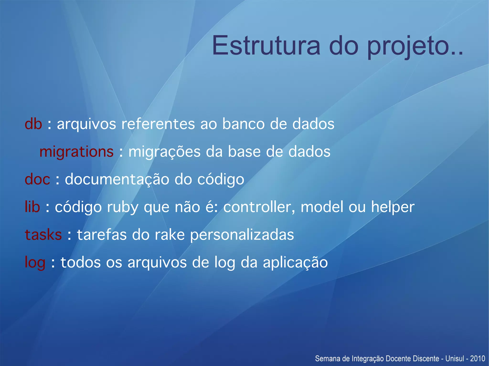 Estrutura do projeto.. db : arquivos referentes ao banco de dados migrations : migrações da base de dados doc : documentação do código lib : código ruby que não é: controller, model ou helper tasks : tarefas do rake personalizadas log : todos os arquivos de log da aplicação 