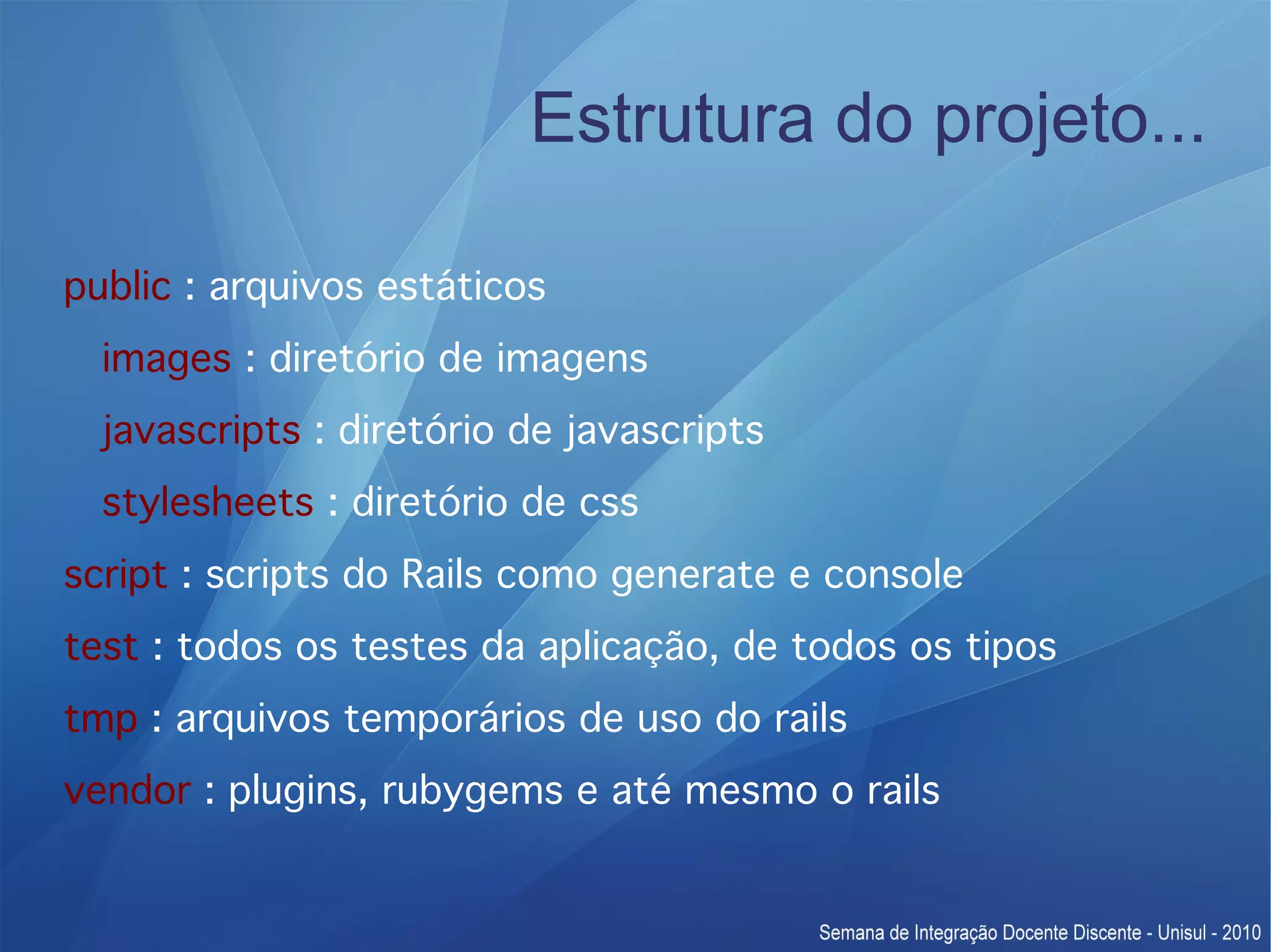 Estrutura do projeto... public : arquivos estáticos images : diretório de imagens javascripts : diretório de javascripts stylesheets : diretório de css script : scripts do Rails como generate e console test : todos os testes da aplicação, de todos os tipos tmp : arquivos temporários de uso do rails vendor : plugins, rubygems e até mesmo o rails 