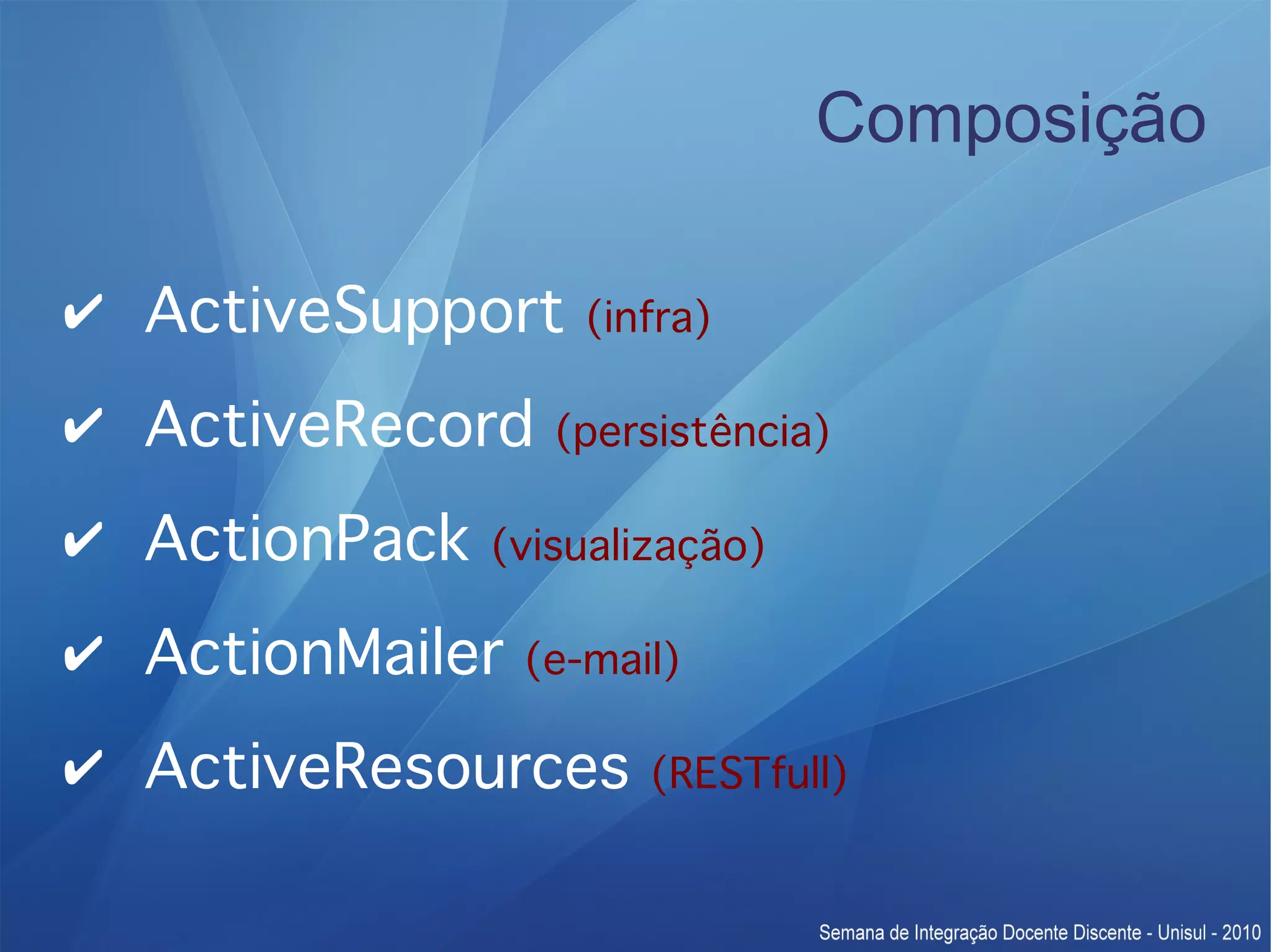 Composição ✔ ActiveSupport (infra) ✔ ActiveRecord (persistência) ✔ ActionPack (visualização) ✔ ActionMailer (e-mail) ✔ ActiveResources (RESTfull) 