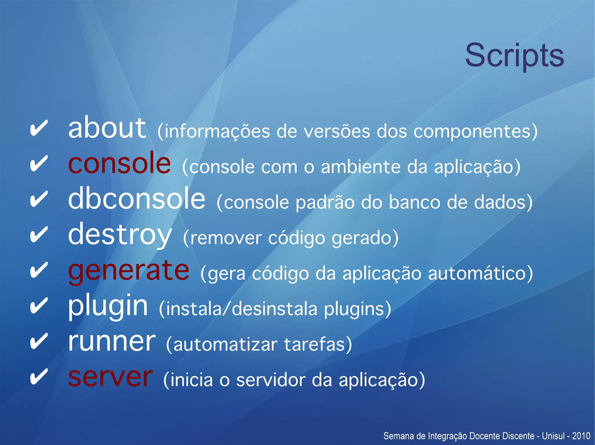 Scripts ✔ about (informações de versões dos componentes) ✔ console (console com o ambiente da aplicação) ✔ dbconsole (console padrão do banco de dados) ✔ destroy (remover código gerado) ✔ generate (gera código da aplicação automático) ✔ plugin (instala/desinstala plugins) ✔ runner (automatizar tarefas) ✔ server (inicia o servidor da aplicação) 
