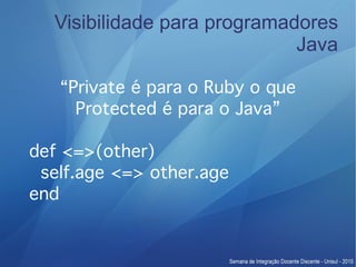 Visibilidade para programadores
                             Java

   “Private é para o Ruby o que
     Protected é para o Java”

def <=>(other)
 self.age <=> other.age
end
 