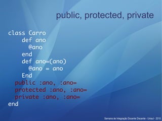 public, protected, private
class Carro
    def ano
      @ano
    end
    def ano=(ano)
      @ano = ano
    End
  public :ano, :ano=
  protected :ano, :ano=
  private :ano, :ano=
end
 