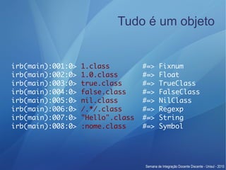 Tudo é um objeto


irb(main):001:0>   1.class         #=>   Fixnum
irb(main):002:0>   1.0.class       #=>   Float
irb(main):003:0>   true.class      #=>   TrueClass
irb(main):004:0>   false.class     #=>   FalseClass
irb(main):005:0>   nil.class       #=>   NilClass
irb(main):006:0>   /.*/.class      #=>   Regexp
irb(main):007:0>   "Hello".class   #=>   String
irb(main):008:0>   :nome.class     #=>   Symbol
 