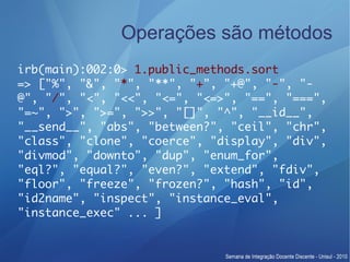 Operações são métodos
irb(main):002:0> 1.public_methods.sort
=> ["%", "&", "*", "**", "+", "+@", "-", "-
@", "/", "<", "<<", "<=", "<=>", "==", "===",
"=~", ">", ">=", ">>", "[]", "^", "__id__",
"__send__", "abs", "between?", "ceil", "chr",
"class", "clone", "coerce", "display", "div",
"divmod", "downto", "dup", "enum_for",
"eql?", "equal?", "even?", "extend", "fdiv",
"floor", "freeze", "frozen?", "hash", "id",
"id2name", "inspect", "instance_eval",
"instance_exec" ... ]
 