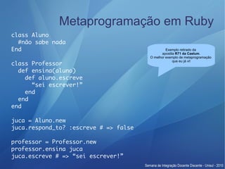 Metaprogramação em Ruby
class Aluno
  #não sabe nada
End                                             Exemplo retirado da
                                              apostila R71 da Caelum.
                                       O melhor exemplo de metaprogramação
                                                     que eu já vi!
class Professor
  def ensina(aluno)
    def aluno.escreve
      “sei escrever!”
    end
  end
end

juca = Aluno.new
juca.respond_to? :escreve # => false

professor = Professor.new
professor.ensina juca
juca.escreve # => “sei escrever!”
 