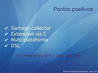 Pontos positivos


✔   Garbage collector
✔   Extensível via C
✔   Multi-plataforma
✔   DSL

      File.foreach("arq.txt") { |line| puts line }
 