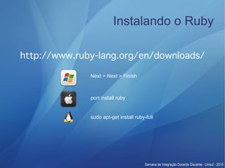 Instalando o Ruby

http://www.ruby-lang.org/en/downloads/

              Next > Next > Finish



              port install ruby


              sudo apt-get install ruby-full
 