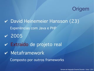 Origem

✔ David Heinemeier Hansson (23)
  Experiências com Java e PHP

✔ 2005
✔ Extraído de projeto real
✔ Metaframework
  Composto por outros frameworks
 