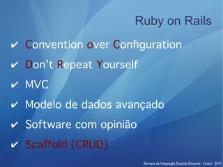 Ruby on Rails
✔ Convention over Confguration
✔ Don't Repeat Yourself
✔ MVC
✔ Modelo de dados avançado
✔ Software com opinião
✔ Scaffold (CRUD)
 
