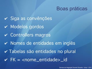 Boas práticas
✔ Siga as convênções
✔ Modelos gordos
✔ Controllers magros
✔ Nomes de entidades em inglês
✔ Tabelas são entidades no plural
✔ FK = <nome_entidade>_id
 