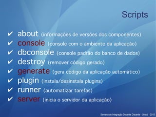 Scripts

✔   about (informações de versões dos componentes)
✔   console (console com o ambiente da aplicação)
✔   dbconsole (console padrão do banco de dados)
✔   destroy (remover código gerado)
✔   generate (gera código da aplicação automático)
✔   plugin (instala/desinstala plugins)
✔   runner (automatizar tarefas)
✔   server (inicia o servidor da aplicação)
 