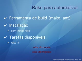Rake para automatizar

✔ Ferramenta de build (make, ant)
✔ Instalação
 ✔ gem install rake

✔ Tarefas disponíveis
 ✔ rake -T
                      rake db:create
                      rake db:migrate
 