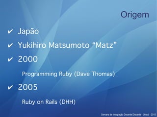 Origem
✔ Japão
✔ Yukihiro Matsumoto “Matz”
✔ 2000
   Programming Ruby (Dave Thomas)

✔ 2005
   Ruby on Rails (DHH)
 