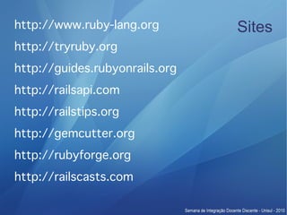 http://www.ruby-lang.org        Sites
http://tryruby.org
http://guides.rubyonrails.org
http://railsapi.com
http://railstips.org
http://gemcutter.org
http://rubyforge.org
http://railscasts.com
 