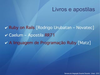 Livros e apostilas


✔ Ruby on Rails [Rodrigo Urubatan – Novatec]
✔ Caelum – Apostila RR71
✔ A linguagem de Programação Ruby [Matz]
 