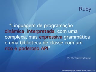 Ruby


   “Linguagem de programação
dinâmica, interpretada, com uma
complexa, mas expressiva grammática
e uma biblioteca de classe com um
rico e poderoso API”
                         (The Ruby Programming language)
 