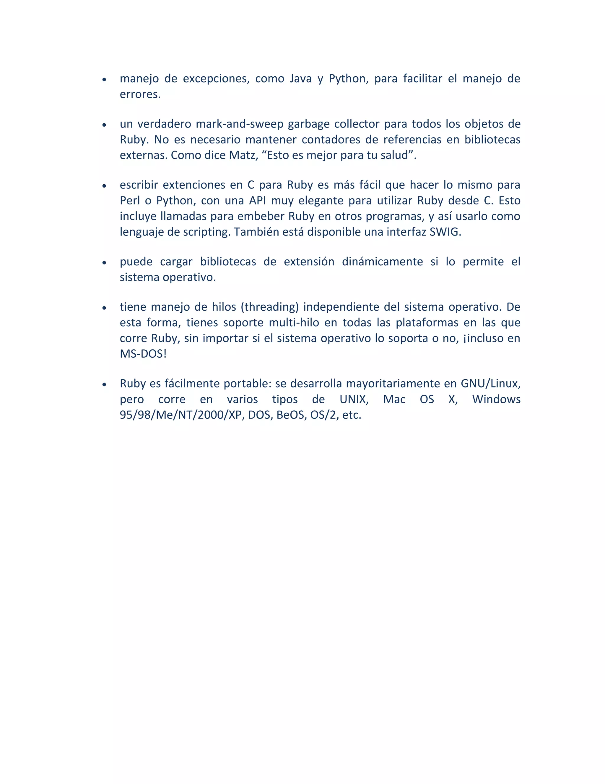    manejo de excepciones, como Java y Python, para facilitar el manejo de
    errores.

   un verdadero mark-and-sweep garbage collector para todos los objetos de
    Ruby. No es necesario mantener contadores de referencias en bibliotecas
    externas. Como dice Matz, “Esto es mejor para tu salud”.

   escribir extenciones en C para Ruby es más fácil que hacer lo mismo para
    Perl o Python, con una API muy elegante para utilizar Ruby desde C. Esto
    incluye llamadas para embeber Ruby en otros programas, y así usarlo como
    lenguaje de scripting. También está disponible una interfaz SWIG.

   puede cargar bibliotecas de extensión dinámicamente si lo permite el
    sistema operativo.

   tiene manejo de hilos (threading) independiente del sistema operativo. De
    esta forma, tienes soporte multi-hilo en todas las plataformas en las que
    corre Ruby, sin importar si el sistema operativo lo soporta o no, ¡incluso en
    MS-DOS!

   Ruby es fácilmente portable: se desarrolla mayoritariamente en GNU/Linux,
    pero corre en varios tipos de UNIX, Mac OS X, Windows
    95/98/Me/NT/2000/XP, DOS, BeOS, OS/2, etc.
 